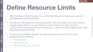 Tip #7
                                                                                  #10


Deﬁne Resource Limits
¨   DDS Provides a QoS that allow to control the amount of resources used by




                                                                                        Copyright	
  2010,	
  PrismTech	
  –	
  	
  All	
  Rights	
  Reserved.
     DataReaders and DataWriters
¨   By default, DDS does not imposes any limit, with the results that if you have a
     buggy application or an asymmetry in your system you might end-up
     consuming unbounded amount of memory -- and in the OpenSplice DDS case
     filling the Shared Memory
¨   To avoid this problem, always set appropriate Resource Limits for your
     application by defining:
      ¨ max_samples

      ¨ max_instances
      ¨ max_samples_per_instance
 
