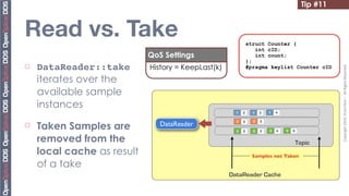 Tip #11


Read vs. Take                                                  struct Counter {
                                                                  int cID;
                             QoS Settings                         int count;
                                                               };
¨   DataReader::take        History = KeepLast(k)




                                                                                                     Copyright	
  2010,	
  PrismTech	
  –	
  	
  All	
  Rights	
  Reserved.
                                                               #pragma keylist Counter cID

     iterates over the
     available sample
     instances
                                                       1   2     1   3   1   4



     Taken Samples are
                                                       2   2     2   3
¨                              DataReader
                                                       3   2     3   3   3   4   3   5

     removed from the                                                                    Topic
     local cache as result                                       Samples not Taken
     of a take
                                                     DataReader Cache
 