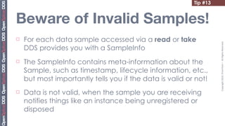 Tip #13


Beware of Invalid Samples!
¨   For each data sample accessed via a read or take




                                                                     Copyright	
  2010,	
  PrismTech	
  –	
  	
  All	
  Rights	
  Reserved.
     DDS provides you with a SampleInfo
¨   The SampleInfo contains meta-information about the
     Sample, such as timestamp, lifecycle information, etc.,
     but most importantly tells you if the data is valid or not!
¨   Data is not valid, when the sample you are receiving
     notifies things like an instance being unregistered or
     disposed
 
