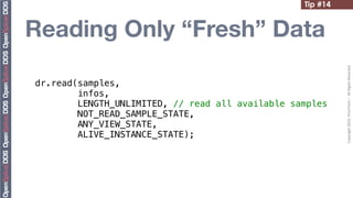 Tip #14


Reading Only “Fresh” Data




                                                            Copyright	
  2010,	
  PrismTech	
  –	
  	
  All	
  Rights	
  Reserved.
dr.read(samples,
        infos,
        LENGTH_UNLIMITED, // read all available samples
        NOT_READ_SAMPLE_STATE,
        ANY_VIEW_STATE,
        ALIVE_INSTANCE_STATE);
 