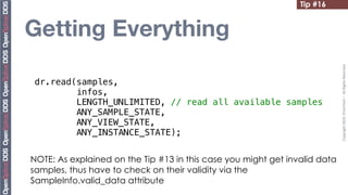Tip #16


Getting Everything




                                                                            Copyright	
  2010,	
  PrismTech	
  –	
  	
  All	
  Rights	
  Reserved.
 dr.read(samples,
         infos,
         LENGTH_UNLIMITED, // read all available samples
         ANY_SAMPLE_STATE,
         ANY_VIEW_STATE,
         ANY_INSTANCE_STATE);


NOTE: As explained on the Tip #13 in this case you might get invalid data
samples, thus have to check on their validity via the
SampleInfo.valid_data attribute
 