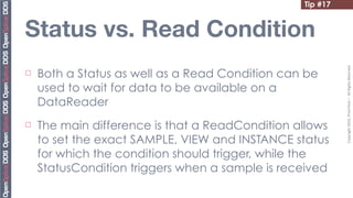 Tip #17


Status vs. Read Condition




                                                            Copyright	
  2010,	
  PrismTech	
  –	
  	
  All	
  Rights	
  Reserved.
¨   Both a Status as well as a Read Condition can be
     used to wait for data to be available on a
     DataReader
¨   The main difference is that a ReadCondition allows
     to set the exact SAMPLE, VIEW and INSTANCE status
     for which the condition should trigger, while the
     StatusCondition triggers when a sample is received
 