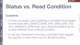 Tip #17


Status vs. Read Condition
Guidelines




                                                                    Copyright	
  2010,	
  PrismTech	
  –	
  	
  All	
  Rights	
  Reserved.
¨   If what you really care is getting a condition that triggers
     for the state ANY_SAMPLE_STATE, ANY_VIEW_STATE and
     ANY_INSTANCE_STATE than use a StatusCondition as this
     is more efficient than a ReadCondition
¨   If you are interested in having a condition that triggers
     for specific a status then use the ReadCondition
 