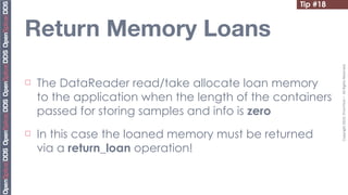 Tip #18


Return Memory Loans




                                                             Copyright	
  2010,	
  PrismTech	
  –	
  	
  All	
  Rights	
  Reserved.
¨   The DataReader read/take allocate loan memory
     to the application when the length of the containers
     passed for storing samples and info is zero
¨   In this case the loaned memory must be returned
     via a return_loan operation!
 