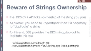 Tip #19


Beware of Strings Ownership
¨   The DDS C++ API takes ownership of the string you pass




                                                                            Copyright	
  2010,	
  PrismTech	
  –	
  	
  All	
  Rights	
  Reserved.
¨   As a result, you need to understand when it is necessary
     to “duplicate” a string
¨   To this end, DDS provides the DDS:string_dup call to
     facilitate this task

       subQos.partition.name.length (1);
       subQos.partition.name[0] = DDS::string_dup (read_partition);
 