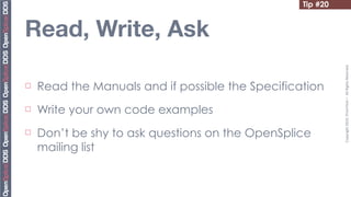 Tip #20


Read, Write, Ask




                                                             Copyright	
  2010,	
  PrismTech	
  –	
  	
  All	
  Rights	
  Reserved.
¨   Read the Manuals and if possible the Specification
¨   Write your own code examples
¨   Don’t be shy to ask questions on the OpenSplice
     mailing list
 