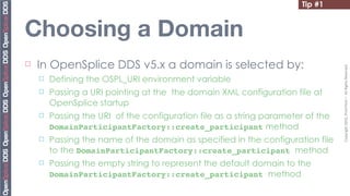 Tip #1


Choosing a Domain
¨   In OpenSplice DDS v5.x a domain is selected by:




                                                                                   Copyright	
  2010,	
  PrismTech	
  –	
  	
  All	
  Rights	
  Reserved.
     ¨   Defining the OSPL_URI environment variable
     ¨   Passing a URI pointing at the the domain XML configuration file at
          OpenSplice startup
     ¨   Passing the URI of the configuration file as a string parameter of the
          DomainParticipantFactory::create_participant method
     ¨   Passing the name of the domain as specified in the configuration file
          to the DomainParticipantFactory::create_participant method
     ¨   Passing the empty string to represent the default domain to the
          DomainParticipantFactory::create_participant method
 