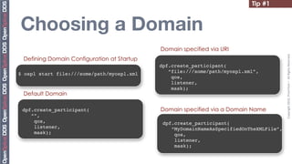 Tip #1


Choosing a Domain
                                            Domain specified via URI




                                                                                         Copyright	
  2010,	
  PrismTech	
  –	
  	
  All	
  Rights	
  Reserved.
 Defining Domain Configuration at Startup
                                            dpf.create_participant(
                                               “file:///some/path/myospl.xml”,
$ ospl start file:///some/path/myospl.xml
                                                qos,
                                                listener,
                                                mask);
 Default Domain

 dpf.create_participant(                    Domain specified via a Domain Name
    “”,
     qos,                                    dpf.create_participant(
     listener,                                  “MyDomainNameAsSpecifiedOnTheXMLFile”,
     mask);                                      qos,
                                                 listener,
                                                 mask);
 