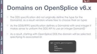 Tip #1


Domains on OpenSplice v6.x
¨   The DDS specification did not originally define the type for the




                                                                             Copyright	
  2010,	
  PrismTech	
  –	
  	
  All	
  Rights	
  Reserved.
     DomainId, as a result vendors where free to choose their on types

¨   As the DDSI/RTPS specification defines a DomainId with and integer it
     makes sense to uniform the DDS API to use an integer DomainID

¨   As a result, starting with OpenSplice DDS the domain will be selected
     specifying its associated id:

                                       dpf.create_participant(
                                           15,
                                           qos,
                                           listener,
                                           mask);
 