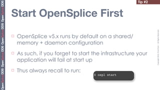 Tip #2


Start OpenSplice First




                                                                 Copyright	
  2010,	
  PrismTech	
  –	
  	
  All	
  Rights	
  Reserved.
¨   OpenSplice v5.x runs by default on a shared/
     memory + daemon configuration
¨   As such, if you forget to start the infrastructure your
     application will fail at start up
¨   Thus always recall to run:
                                     $ ospl start
 