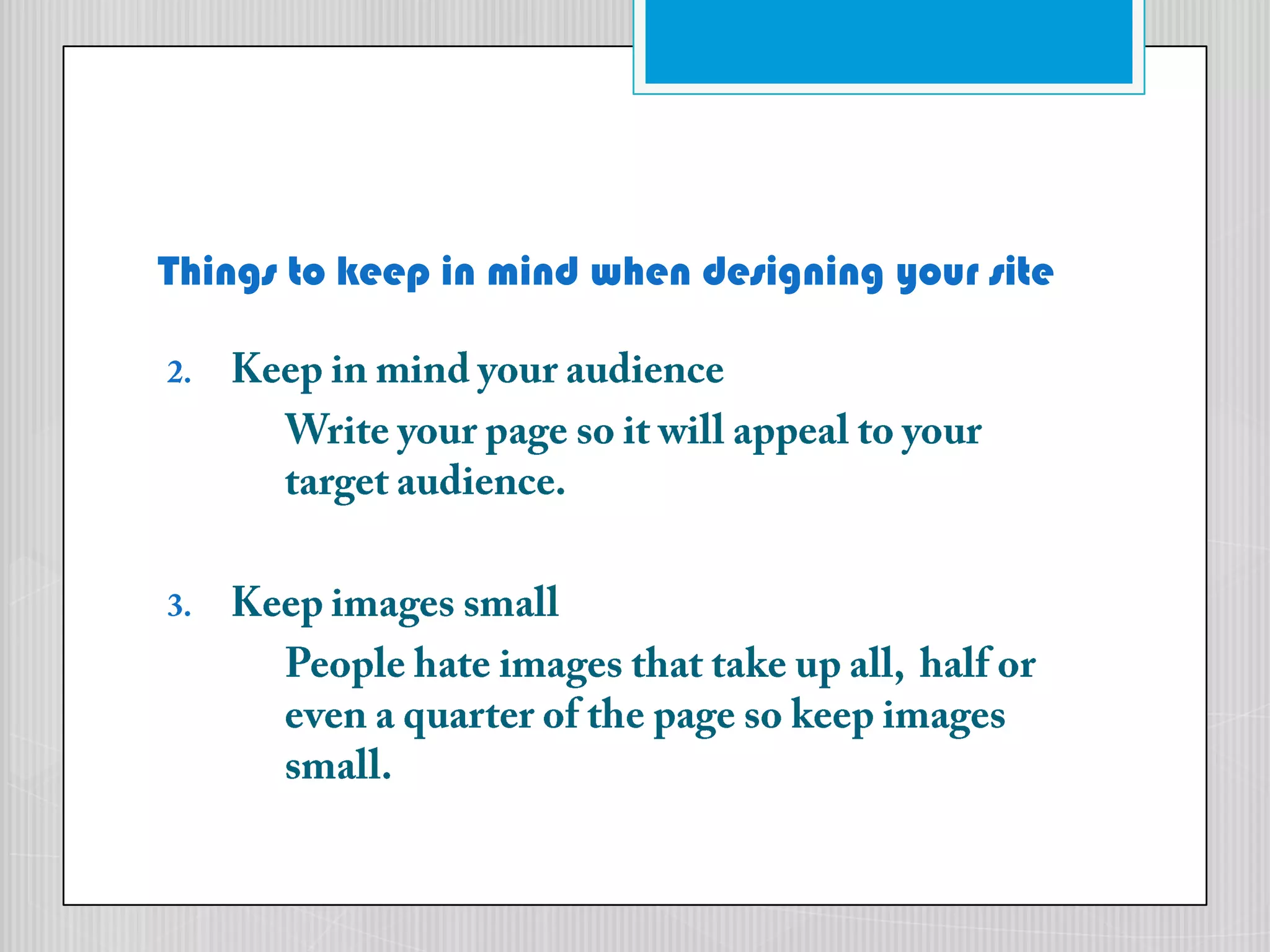 Things to keep in mind when designing your siteKeep in mind your audienceWrite your page so it will appeal to your 	target audience.Keep images smallPeople hate images that take up all, 	half or 	even a quarter of the page so keep images 	small.