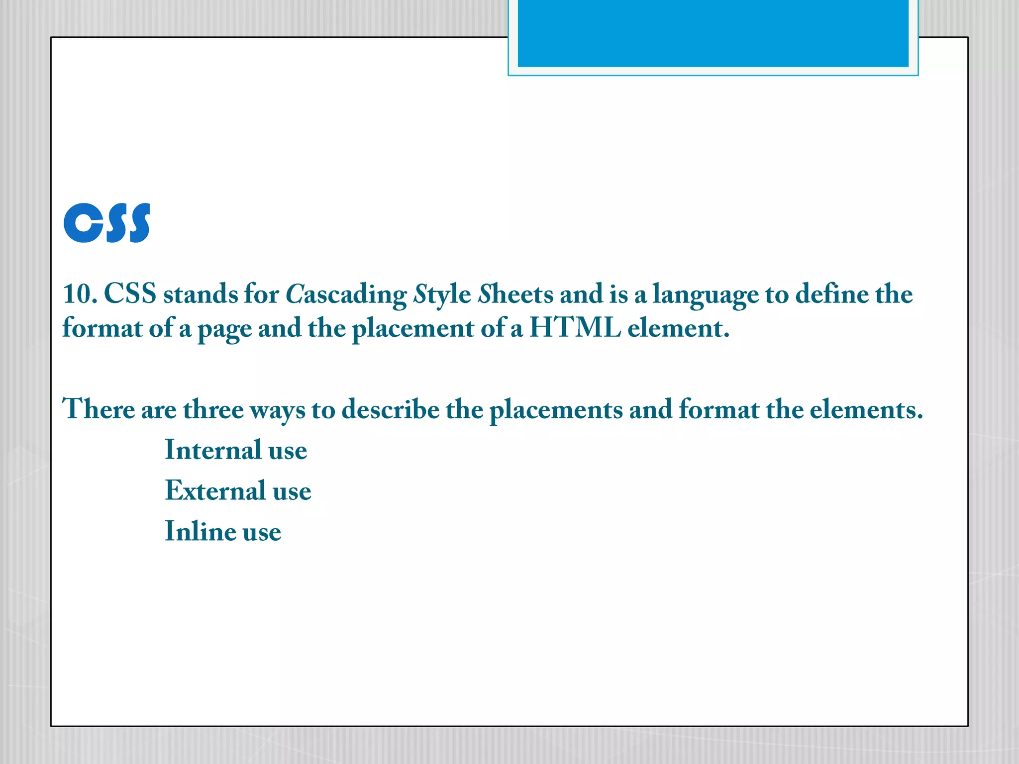 CSS10. CSS stands for Cascading Style Sheets and is a language to define the format of a page and the placement of a HTML element.There are three ways to describe the placements and format the elements.	Internal use 	External use 	Inline use