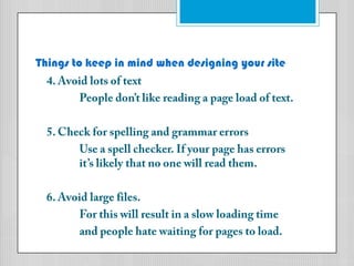 Things to keep in mind when designing your site4. Avoid lots of textPeople don’t like reading a page load of text. 5. Check for spelling and grammar errors	Use a spell checker. If your page has errors 	it’s likely that no one will read them.6. Avoid large files.	For this will result in a slow loading timeand people hate waiting for pages to load.