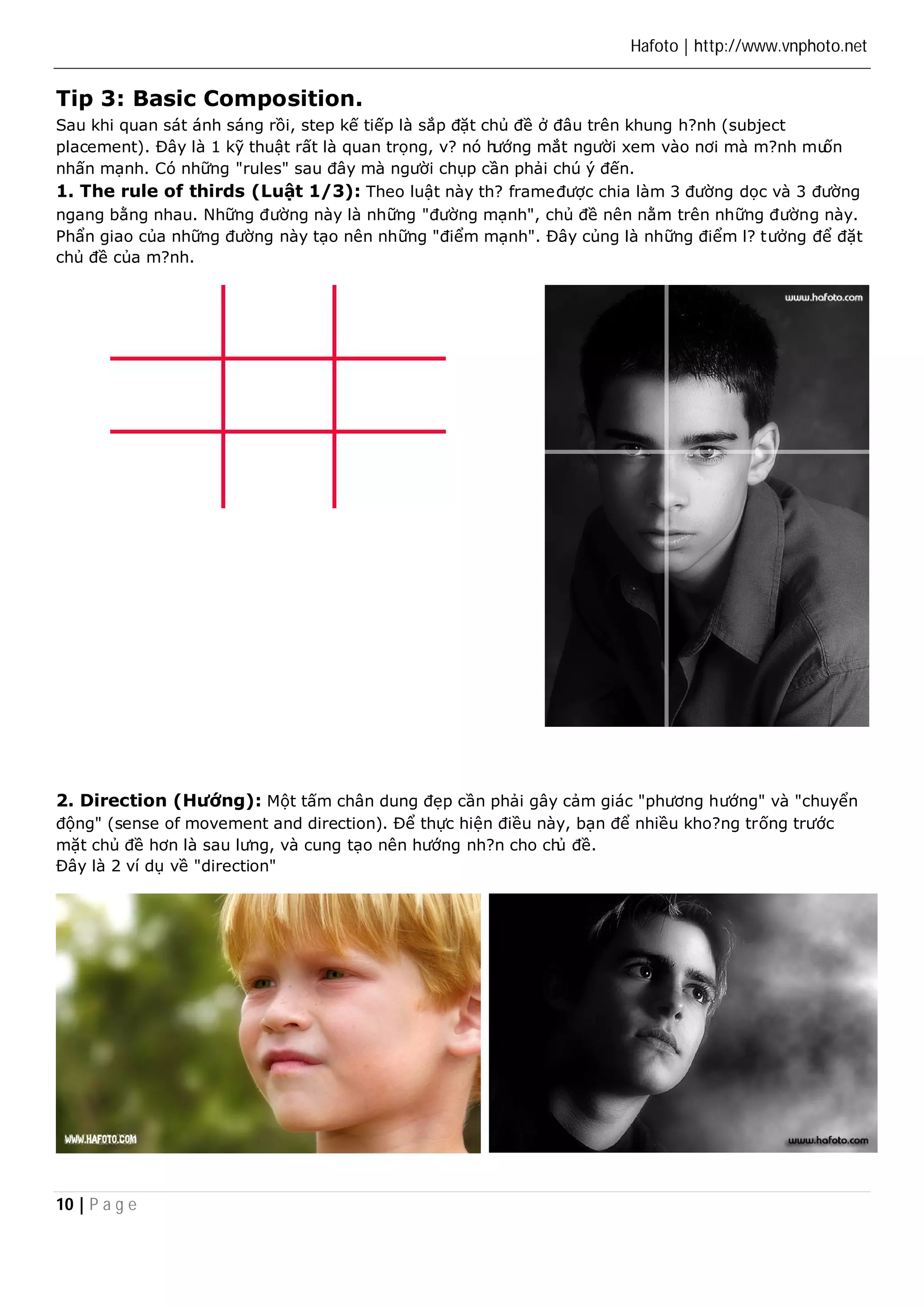 Hafoto | http://www.vnphoto.net 
Tip 3: Basic Composition. 
Sau khi quan sát ánh sáng rồi, step kế tiếp là sắp đặt chủ đề ở đâu trên khung h?nh (subject 
placement). Đây là 1 kỹ thuật rất là quan trọng, v? nó hướng mắt người xem vào nơi mà m?nh muốn 
nhấn mạnh. Có những "rules" sau đây mà người chụp cần phải chú ý đến. 
1. The rule of thirds (Luật 1/3): Theo luật này th? frame được chia làm 3 đường dọc và 3 đường 
ngang bằng nhau. Những đường này là những "đường mạnh", chủ đề nên nằm trên những đường này. 
Phẩn giao của những đường này tạo nên những "điểm mạnh". Đây củng là những điểm l? tưởng để đặt 
chủ đề của m?nh. 
2. Direction (Hướng): Một tấm chân dung đẹp cần phải gây cảm giác "phương hướng" và "chuyển 
động" (sense of movement and direction). Để thực hiện điều này, bạn để nhiều kho?ng trống trước 
mặt chủ đề hơn là sau lưng, và cung tạo nên hướng nh?n cho chủ đề. 
Đây là 2 ví dụ về "direction" 
10 | P a g e 
 