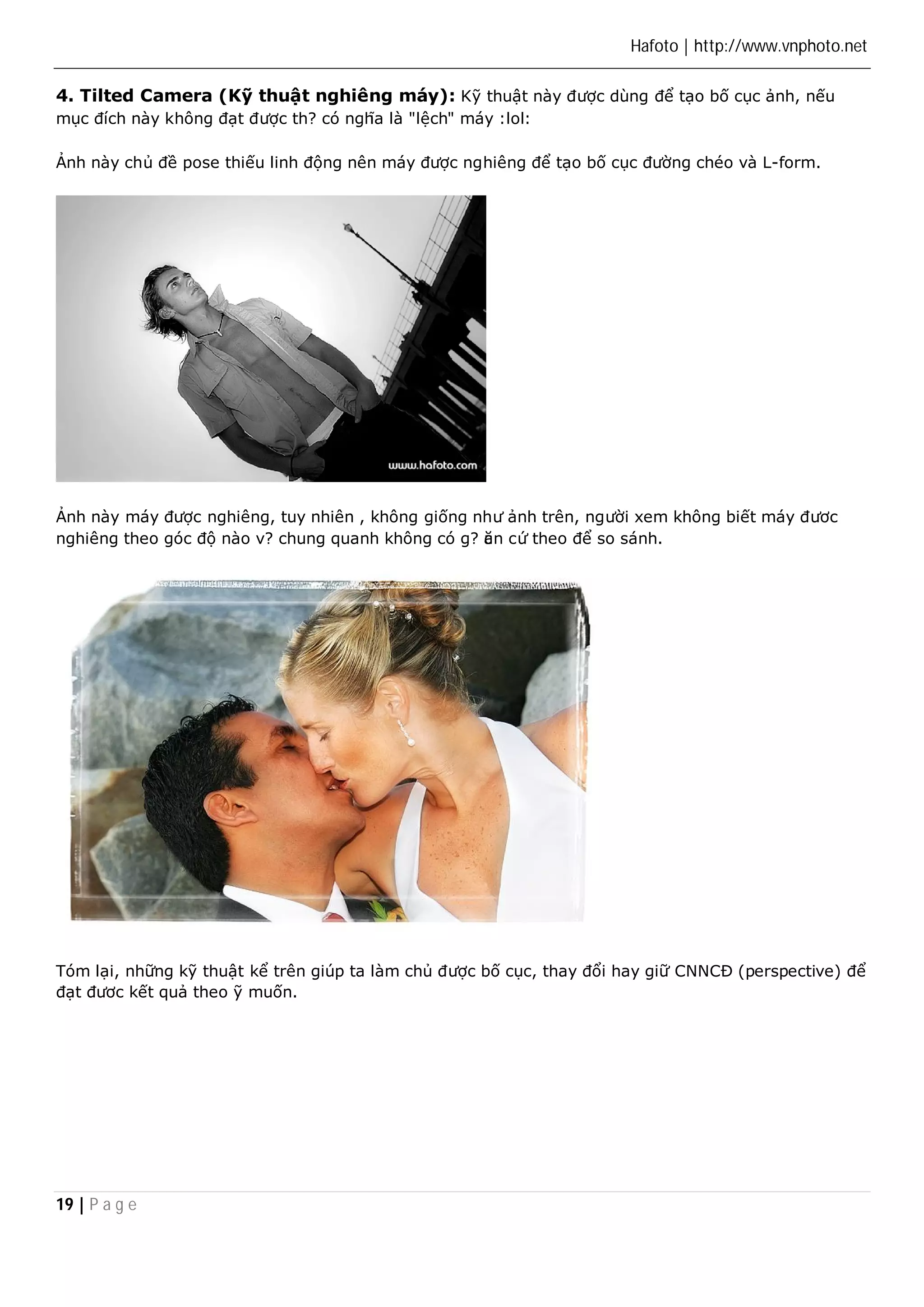 Hafoto | http://www.vnphoto.net 
4. Tilted Camera (Kỹ thuật nghiêng máy): Kỹ thuật này được dùng để tạo bố cục ảnh, nếu 
mục đích này không đạt được th? có nghĩa là "lệch" máy :lol: 
Ảnh này chủ đề pose thiếu linh động nên máy được nghiêng để tạo bố cục đường chéo và L-form. 
Ảnh này máy được nghiêng, tuy nhiên , không giống như ảnh trên, người xem không biết máy đươc 
nghiêng theo góc độ nào v? chung quanh không có g? căn cứ theo để so sánh. 
Tóm lại, những kỹ thuật kể trên giúp ta làm chủ được bố cục, thay đổi hay giữ CNNCĐ (perspective) để 
đạt đươc kết quả theo ỹ muốn. 
19 | P a g e 
 
