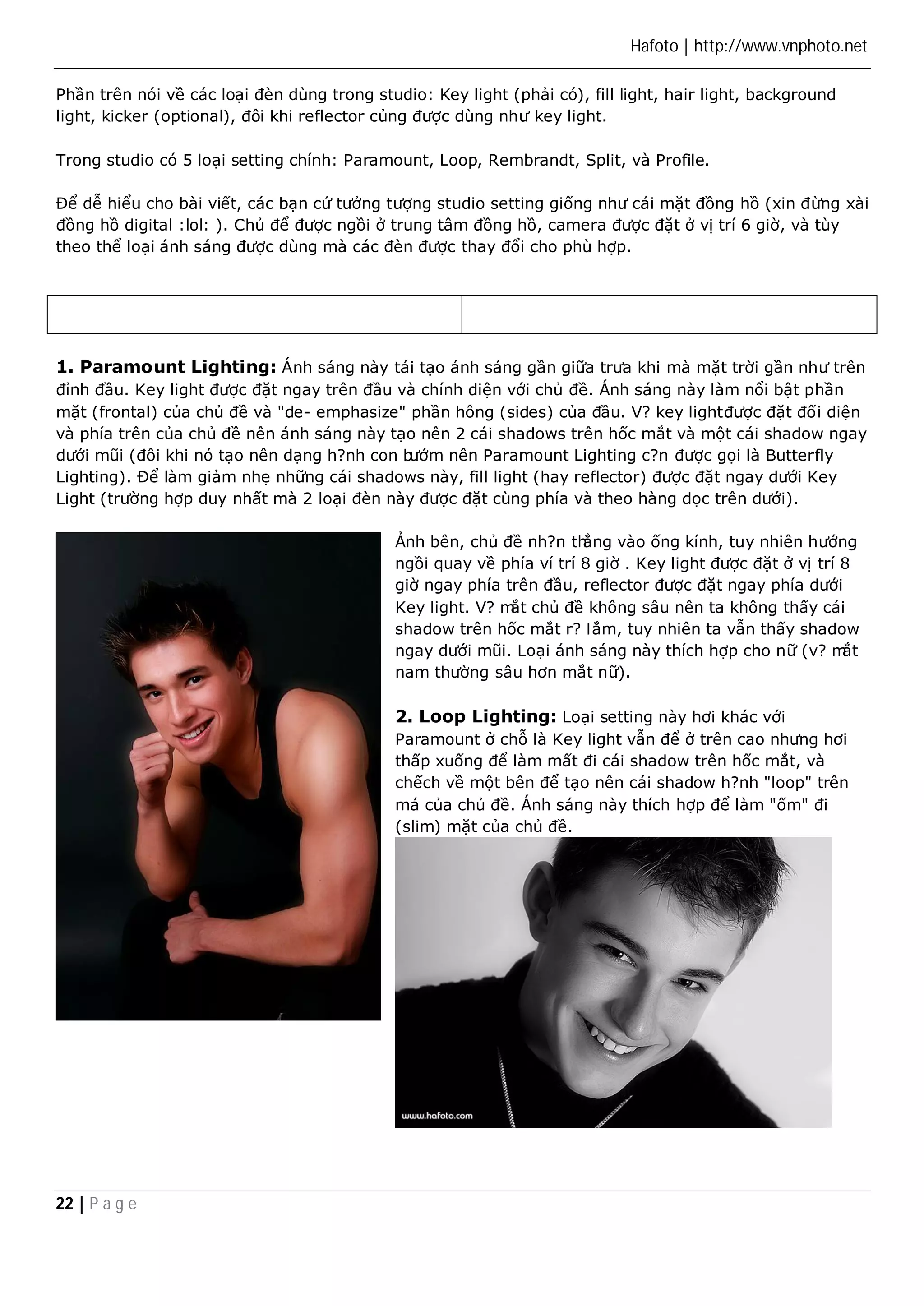 Hafoto | http://www.vnphoto.net 
Phần trên nói về các loại đèn dùng trong studio: Key light (phải có), fill light, hair light, background 
light, kicker (optional), đôi khi reflector củng được dùng như key light. 
Trong studio có 5 loại setting chính: Paramount, Loop, Rembrandt, Split, và Profile. 
Để dễ hiểu cho bài viết, các bạn cứ tưởng tượng studio setting giống như cái mặt đồng hồ (xin đừng xài 
đồng hồ digital :lol: ). Chủ để được ngồi ở trung tâm đồng hồ, camera được đặt ở vị trí 6 giờ, và tùy 
theo thể loại ánh sáng được dùng mà các đèn được thay đổi cho phù hợp. 
1. Paramount Lighting: Ánh sáng này tái tạo ánh sáng gần giữa trưa khi mà mặt trời gần như trên 
đỉnh đầu. Key light được đặt ngay trên đầu và chính diện với chủ đề. Ánh sáng này làm nổi bật phần 
mặt (frontal) của chủ đề và "de- emphasize" phần hông (sides) của đầu. V? key light được đặt đối diện 
và phía trên của chủ đề nên ánh sáng này tạo nên 2 cái shadows trên hốc mắt và một cái shadow ngay 
dưới mũi (đôi khi nó tạo nên dạng h?nh con bướm nên Paramount Lighting c?n được gọi là Butterfly 
Lighting). Để làm giảm nhẹ những cái shadows này, fill light (hay reflector) được đặt ngay dưới Key 
Light (trường hợp duy nhất mà 2 loại đèn này được đặt cùng phía và theo hàng dọc trên dưới). 
22 | P a g e 
Ảnh bên, chủ đề nh?n thẳng vào ống kính, tuy nhiên hướng 
ngồi quay về phía ví trí 8 giờ . Key light được đặt ở vị trí 8 
giờ ngay phía trên đầu, reflector được đặt ngay phía dưới 
Key light. V? mắt chủ đề không sâu nên ta không thấy cái 
shadow trên hốc mắt r? lắm, tuy nhiên ta vẫn thấy shadow 
ngay dưới mũi. Loại ánh sáng này thích hợp cho nữ (v? mắt 
nam thường sâu hơn mắt nữ). 
2. Loop Lighting: Loại setting này hơi khác với 
Paramount ở chỗ là Key light vẫn để ở trên cao nhưng hơi 
thấp xuống để làm mất đi cái shadow trên hốc mắt, và 
chếch về một bên để tạo nên cái shadow h?nh "loop" trên 
má của chủ đề. Ánh sáng này thích hợp để làm "ốm" đi 
(slim) mặt của chủ đề. 
 
