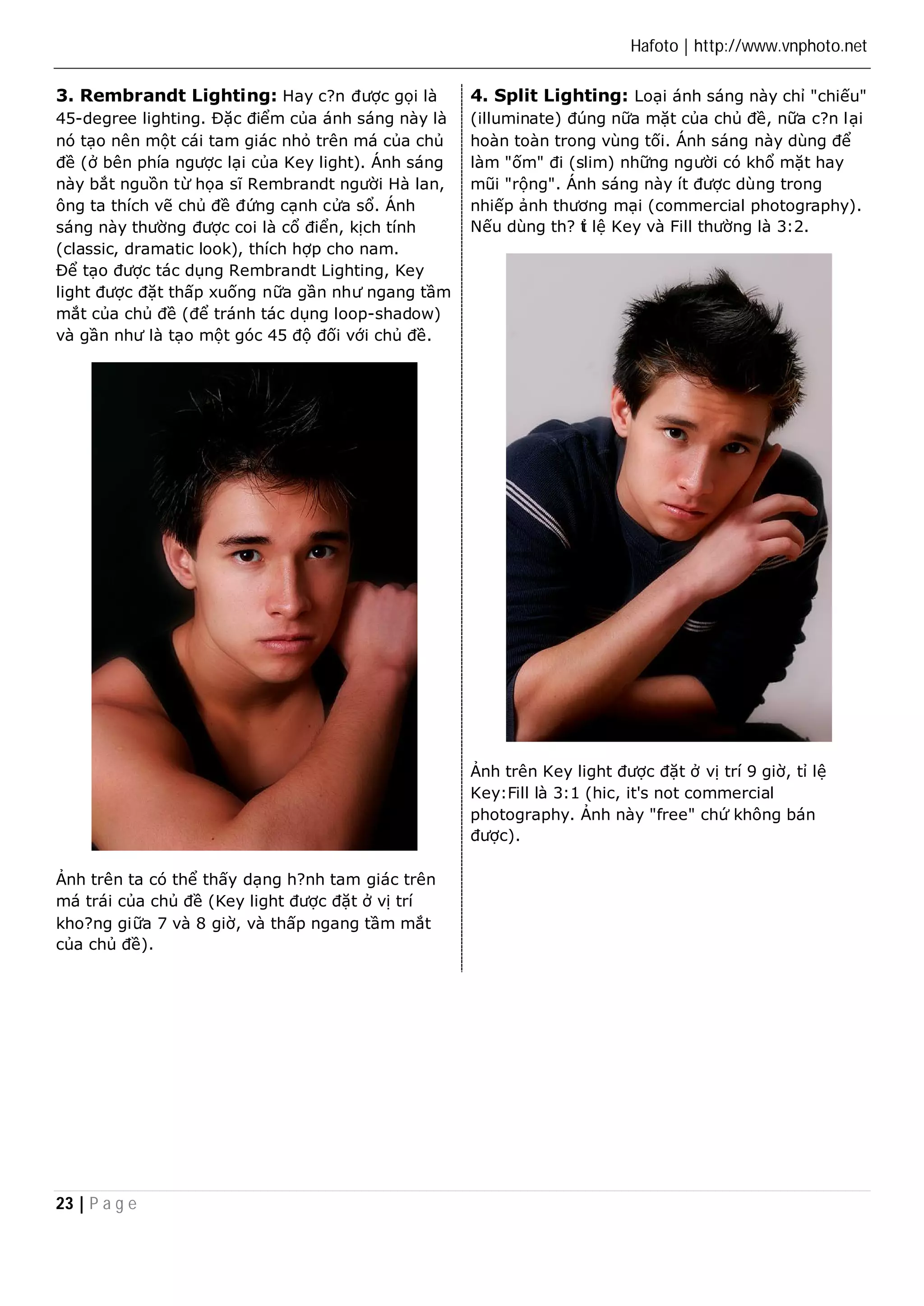 Hafoto | http://www.vnphoto.net 
3. Rembrandt Lighting: Hay c?n được gọi là 
45-degree lighting. Đặc điểm của ánh sáng này là 
nó tạo nên một cái tam giác nhỏ trên má của chủ 
đề (ở bên phía ngược lại của Key light). Ánh sáng 
này bắt nguồn từ họa sĩ Rembrandt người Hà lan, 
ông ta thích vẽ chủ đề đứng cạnh cửa sổ. Ánh 
sáng này thường được coi là cổ điển, kịch tính 
(classic, dramatic look), thích hợp cho nam. 
Để tạo được tác dụng Rembrandt Lighting, Key 
light được đặt thấp xuống nữa gần như ngang tầm 
mắt của chủ đề (để tránh tác dụng loop-shadow) 
và gần như là tạo một góc 45 độ đối với chủ đề. 
Ảnh trên ta có thể thấy dạng h?nh tam giác trên 
má trái của chủ đề (Key light được đặt ở vị trí 
kho?ng giữa 7 và 8 giờ, và thấp ngang tầm mắt 
của chủ đề). 
23 | P a g e 
4. Split Lighting: Loại ánh sáng này chỉ "chiếu" 
(illuminate) đúng nữa mặt của chủ đề, nữa c?n lại 
hoàn toàn trong vùng tối. Ánh sáng này dùng để 
làm "ốm" đi (slim) những người có khổ mặt hay 
mũi "rộng". Ánh sáng này ít được dùng trong 
nhiếp ảnh thương mại (commercial photography). 
Nếu dùng th? tỉ lệ Key và Fill thường là 3:2. 
Ảnh trên Key light được đặt ở vị trí 9 giờ, tỉ lệ 
Key:Fill là 3:1 (hic, it's not commercial 
photography. Ảnh này "free" chứ không bán 
được). 
 