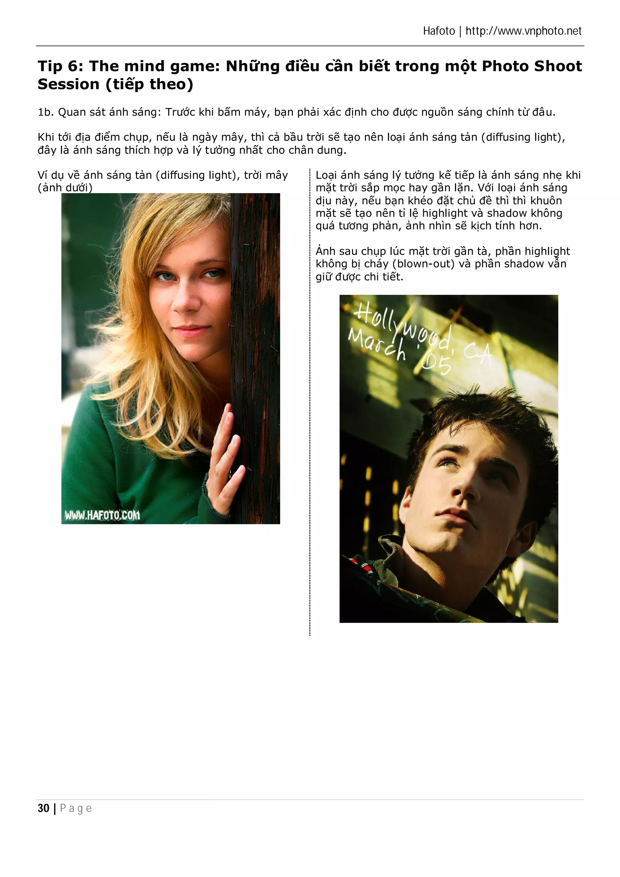 Hafoto | http://www.vnphoto.net 
Tip 6: The mind game: Những điều cần biết trong một Photo Shoot 
Session (tiếp theo) 
1b. Quan sát ánh sáng: Trước khi bấm máy, bạn phải xác định cho được nguồn sáng chính từ đâu. 
Khi tới địa điểm chụp, nếu là ngày mây, thì cả bầu trời sẽ tạo nên loại ánh sáng tản (diffusing light), 
đây là ánh sáng thích hợp và lý tưởng nhất cho chân dung. 
Ví dụ về ánh sáng tản (diffusing light), trời mây 
(ảnh dưới) 
30 | P a g e 
Loại ánh sáng lý tưởng kế tiếp là ánh sáng nhẹ khi 
mặt trời sắp mọc hay gần lặn. Với loại ánh sáng 
dịu này, nếu bạn khéo đặt chủ đề thì thì khuôn 
mặt sẽ tạo nên tỉ lệ highlight và shadow không 
quá tương phản, ảnh nhìn sẽ kịch tính hơn. 
Ảnh sau chụp lúc mặt trời gần tà, phần highlight 
không bị cháy (blown-out) và phần shadow vẫn 
giữ được chi tiết. 
 