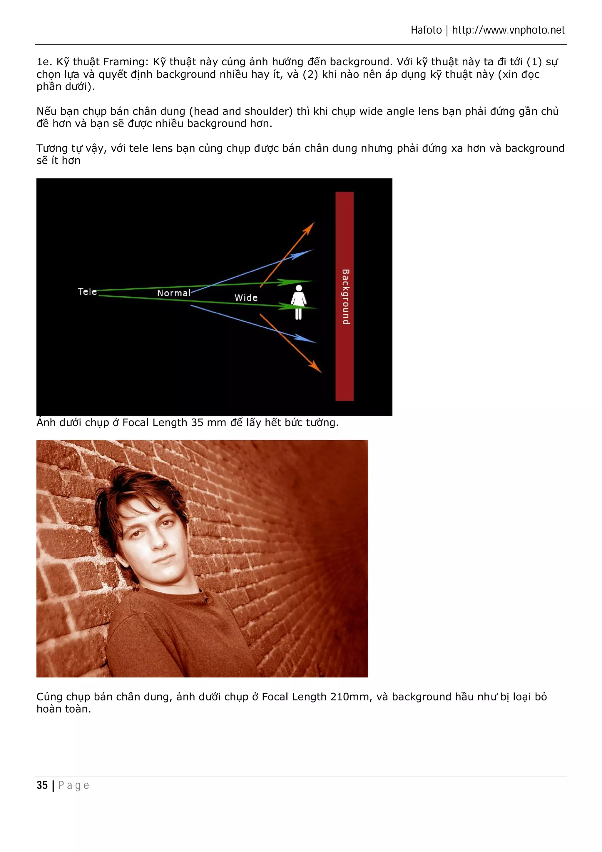 Hafoto | http://www.vnphoto.net 
1e. Kỹ thuật Framing: Kỹ thuật này củng ảnh hưởng đến background. Với kỹ thuật này ta đi tới (1) sự 
chọn lựa và quyết định background nhiều hay ít, và (2) khi nào nên áp dụng kỹ thuật này (xin đọc 
phần dưới). 
Nếu bạn chụp bán chân dung (head and shoulder) thì khi chụp wide angle lens bạn phải đứng gần chủ 
đề hơn và bạn sẽ được nhiều background hơn. 
Tương tự vậy, với tele lens bạn củng chụp được bán chân dung nhưng phải đứng xa hơn và background 
sẽ ít hơn 
Ảnh dưới chụp ở Focal Length 35 mm để lấy hết bức tường. 
Củng chụp bán chân dung, ảnh dưới chụp ở Focal Length 210mm, và background hầu như bị loại bỏ 
hoàn toàn. 
35 | P a g e 
 