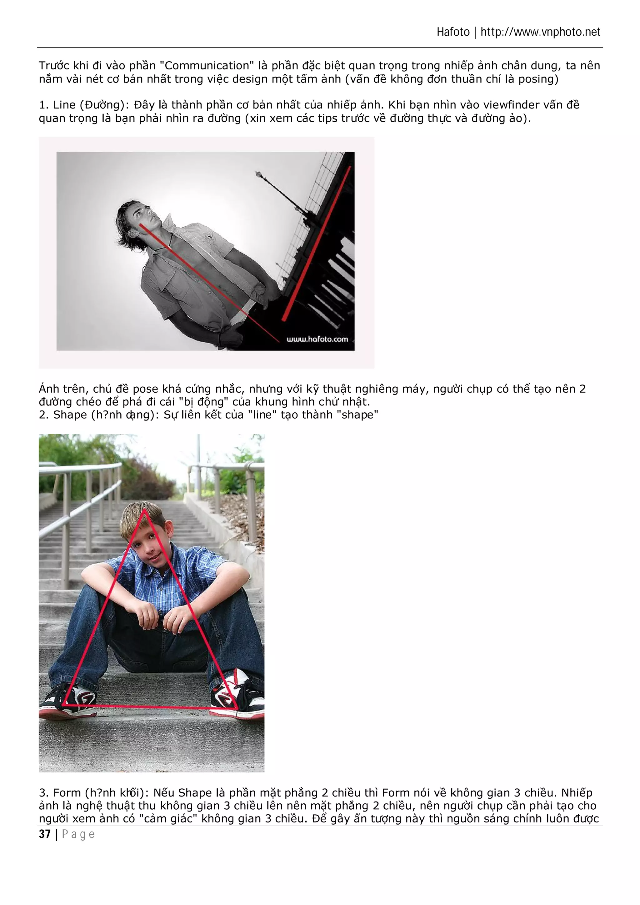 Hafoto | http://www.vnphoto.net 
Trước khi đi vào phần "Communication" là phần đặc biệt quan trọng trong nhiếp ảnh chân dung, ta nên 
nắm vài nét cơ bản nhất trong việc design một tấm ảnh (vấn đề không đơn thuần chỉ là posing) 
1. Line (Đường): Đây là thành phần cơ bản nhất của nhiếp ảnh. Khi bạn nhìn vào viewfinder vấn đề 
quan trọng là bạn phải nhìn ra đường (xin xem các tips trước về đường thực và đường ảo). 
Ảnh trên, chủ đề pose khá cứng nhắc, nhưng với kỹ thuật nghiêng máy, người chụp có thể tạo nên 2 
đường chéo để phá đi cái "bị động" của khung hình chử nhật. 
2. Shape (h?nh dạng): Sự liên kết của "line" tạo thành "shape" 
3. Form (h?nh khối): Nếu Shape là phần mặt phẳng 2 chiều thì Form nói về không gian 3 chiều. Nhiếp 
ảnh là nghệ thuật thu không gian 3 chiều lên nên mặt phẳng 2 chiều, nên người chụp cần phải tạo cho 
người xem ảnh có "cảm giác" không gian 3 chiều. Để gây ấn tượng này thì nguồn sáng chính luôn được 
37 | P a g e 
 