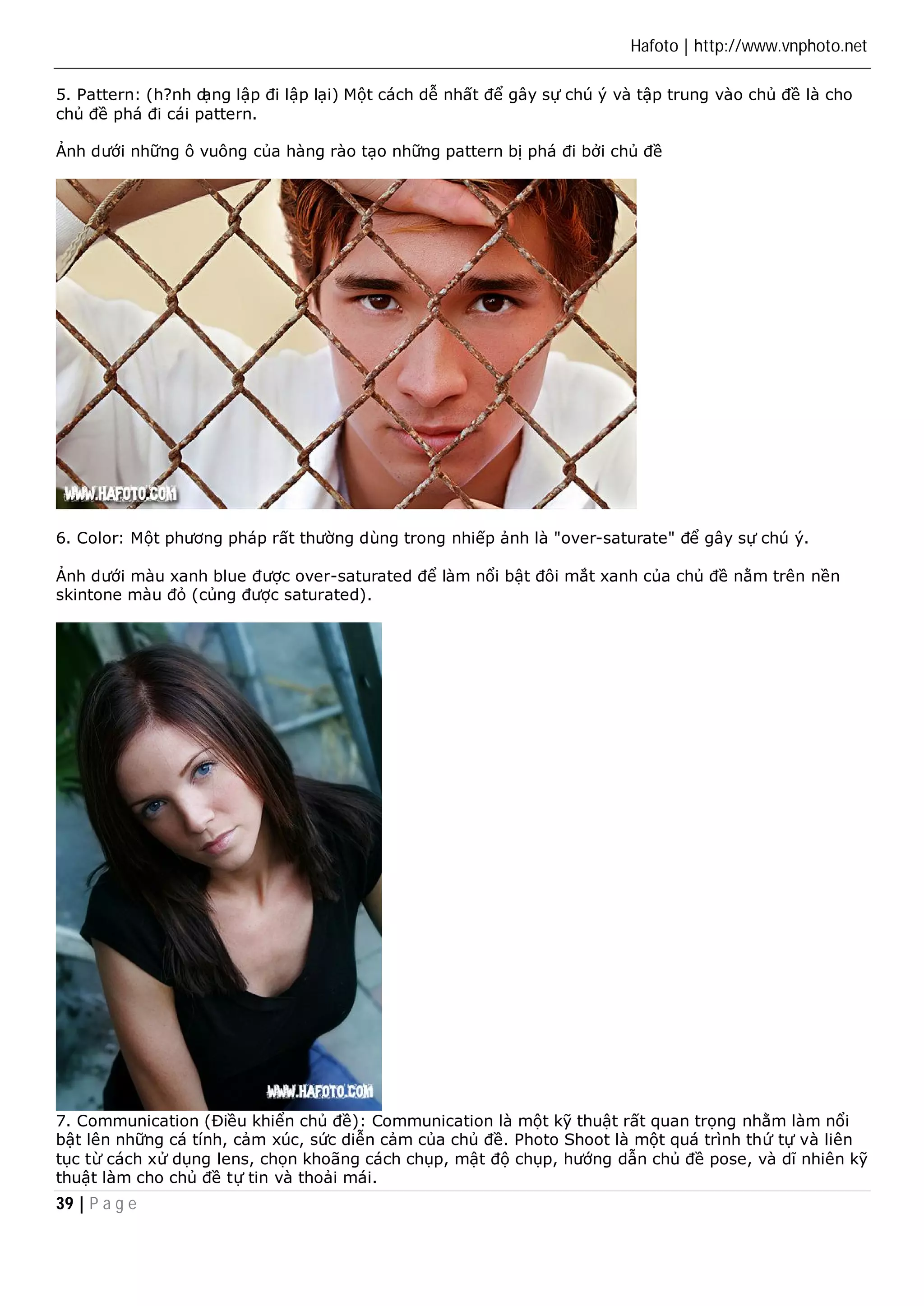 Hafoto | http://www.vnphoto.net 
5. Pattern: (h?nh dạng lập đi lập lại) Một cách dễ nhất để gây sự chú ý và tập trung vào chủ đề là cho 
chủ đề phá đi cái pattern. 
Ảnh dưới những ô vuông của hàng rào tạo những pattern bị phá đi bởi chủ đề 
6. Color: Một phương pháp rất thường dùng trong nhiếp ảnh là "over-saturate" để gây sự chú ý. 
Ảnh dưới màu xanh blue được over-saturated để làm nổi bật đôi mắt xanh của chủ đề nằm trên nền 
skintone màu đỏ (củng được saturated). 
7. Communication (Điều khiển chủ đề): Communication là một kỹ thuật rất quan trọng nhằm làm nổi 
bật lên những cá tính, cảm xúc, sức diễn cảm của chủ đề. Photo Shoot là một quá trình thứ tự và liên 
tục từ cách xử dụng lens, chọn khoãng cách chụp, mật độ chụp, hướng dẫn chủ đề pose, và dĩ nhiên kỹ 
thuật làm cho chủ đề tự tin và thoải mái. 
39 | P a g e 
 