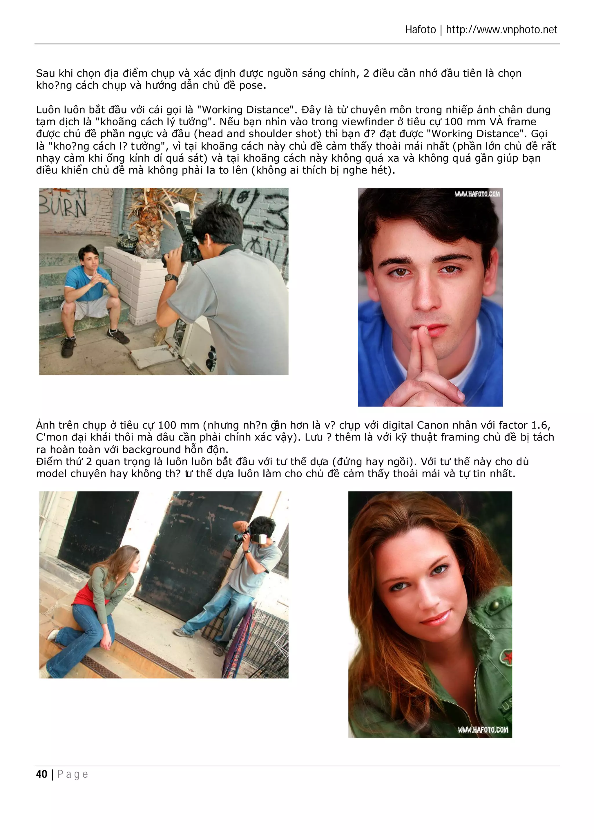 Hafoto | http://www.vnphoto.net 
Sau khi chọn địa điểm chụp và xác định được nguồn sáng chính, 2 điều cần nhớ đầu tiên là chọn 
kho?ng cách chụp và hướng dẫn chủ đề pose. 
Luôn luôn bắt đầu với cái gọi là "Working Distance". Đây là từ chuyên môn trong nhiếp ảnh chân dung 
tạm dịch là "khoãng cách lý tưởng". Nếu bạn nhìn vào trong viewfinder ở tiêu cự 100 mm VÀ frame 
được chủ đề phần ngực và đầu (head and shoulder shot) thì bạn đ? đạt được "Working Distance". Gọi 
là "kho?ng cách l? tưởng", vì tại khoãng cách này chủ đề cảm thấy thoải mái nhất (phần lớn chủ đề rất 
nhạy cảm khi ống kính dí quá sát) và tại khoãng cách này không quá xa và không quá gần giúp bạn 
điều khiển chủ đề mà không phải la to lên (không ai thích bị nghe hét). 
Ảnh trên chụp ở tiêu cự 100 mm (nhưng nh?n gần hơn là v? chụp với digital Canon nhân với factor 1.6, 
C'mon đại khái thôi mà đâu cần phải chính xác vậy). Lưu ? thêm là với kỹ thuật framing chủ đề bị tách 
ra hoàn toàn với background hỗn độn. 
Điểm thứ 2 quan trọng là luôn luôn bắt đầu với tư thế dựa (đứng hay ngồi). Với tư thế này cho dù 
model chuyên hay không th? tư thế dựa luôn làm cho chủ đề cảm thấy thoải mái và tự tin nhất. 
40 | P a g e 
