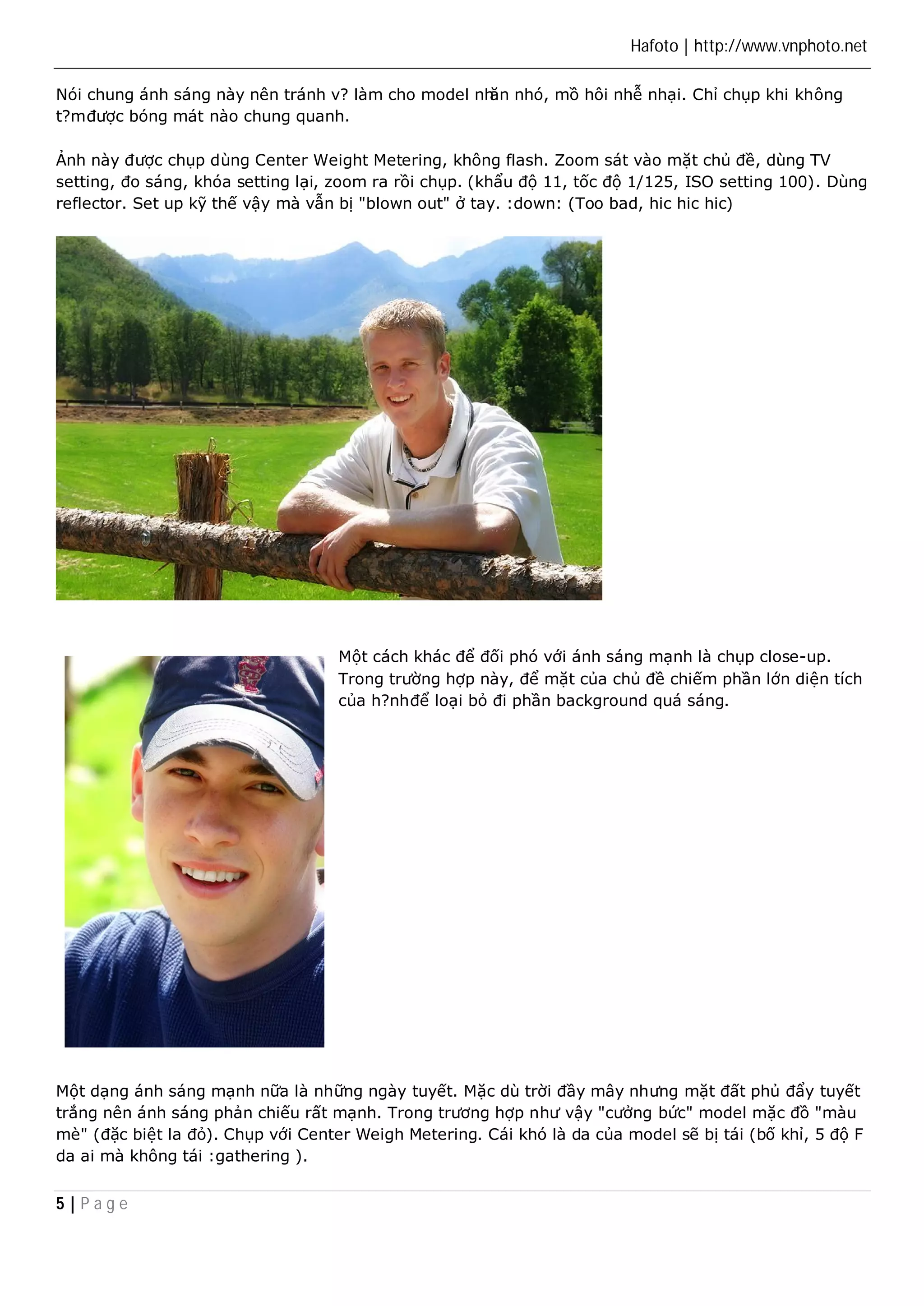 Hafoto | http://www.vnphoto.net 
Nói chung ánh sáng này nên tránh v? làm cho model nhăn nhó, mồ hôi nhễ nhại. Chỉ chụp khi không 
t?m được bóng mát nào chung quanh. 
Ảnh này được chụp dùng Center Weight Metering, không flash. Zoom sát vào mặt chủ đề, dùng TV 
setting, đo sáng, khóa setting lại, zoom ra rồi chụp. (khẩu độ 11, tốc độ 1/125, ISO setting 100). Dùng 
reflector. Set up kỹ thế vậy mà vẫn bị "blown out" ở tay. :down: (Too bad, hic hic hic) 
5 | P a g e 
Một cách khác để đối phó với ánh sáng mạnh là chụp close-up. 
Trong trường hợp này, để mặt của chủ đề chiếm phần lớn diện tích 
của h?nh để loại bỏ đi phần background quá sáng. 
Một dạng ánh sáng mạnh nữa là những ngày tuyết. Mặc dù trời đầy mây nhưng mặt đất phủ đẩy tuyết 
trắng nên ánh sáng phản chiếu rất mạnh. Trong trương hợp như vậy "cưởng bức" model mặc đồ "màu 
mè" (đặc biệt la đỏ). Chụp với Center Weigh Metering. Cái khó là da của model sẽ bị tái (bố khỉ, 5 độ F 
da ai mà không tái :gathering ). 
 