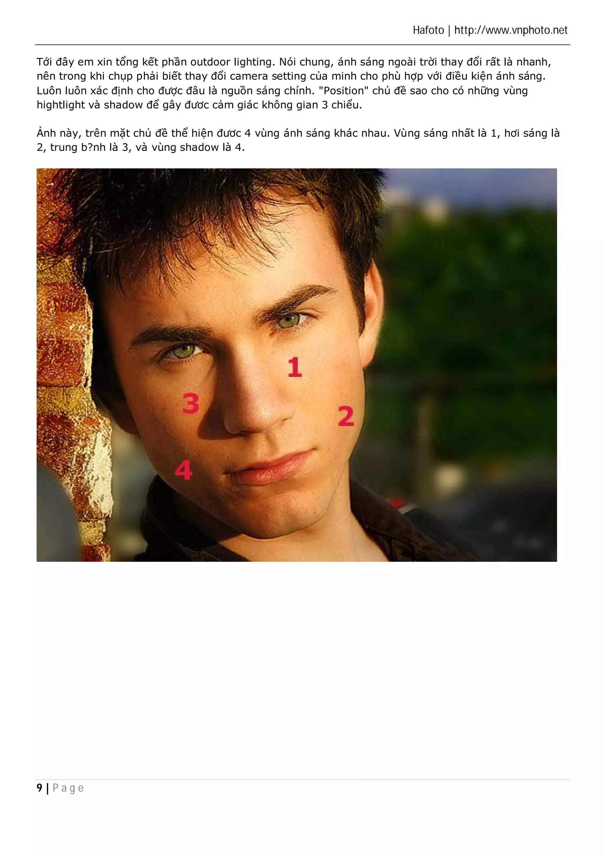 Hafoto | http://www.vnphoto.net 
Tới đây em xin tổng kết phần outdoor lighting. Nói chung, ánh sáng ngoài trời thay đổi rất là nhanh, 
nên trong khi chụp phải biết thay đổi camera setting của minh cho phù hợp với điều kiện ánh sáng. 
Luôn luôn xác định cho được đâu là nguồn sáng chính. "Position" chủ đề sao cho có những vùng 
hightlight và shadow để gây đươc cảm giác không gian 3 chiểu. 
Ảnh này, trên mặt chủ đề thể hiện đươc 4 vùng ánh sáng khác nhau. Vùng sáng nhất là 1, hơi sáng là 
2, trung b?nh là 3, và vùng shadow là 4. 
9 | P a g e 
 
