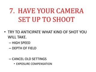 7. HAVE YOUR CAMERA
SET UP TO SHOOT
• TRY TO ANTICIPATE WHAT KIND OF SHOT YOU
WILL TAKE.
– HIGH SPEED
– DEPTH OF FIELD
– CANCEL OLD SETTINGS
• EXPOSURE COMPENSATION
 