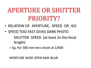 APERTURE OR SHUTTER
PRIORITY?
• RELATION OF APERTURE, SPEED OR ISO
• SPEED TOO FAST GIVES DARK PHOTO
SHUTTER SPEED (at least 2x the focal
length)
– Eg. For 300 mm lens shoot at 1/600
APERTURE WIDE OPEN MAY BLUR
 