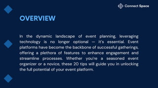 In the dynamic landscape of event planning, leveraging
technology is no longer optional — it’s essential. Event
platforms have become the backbone of successful gatherings,
offering a plethora of features to enhance engagement and
streamline processes. Whether you’re a seasoned event
organizer or a novice, these 20 tips will guide you in unlocking
the full potential of your event platform.
 