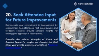 Demonstrate your commitment to improvement by
seeking input from attendees. Post-event surveys and
feedback sessions provide valuable insights for
refining your approach in future events.
Consider the tailored strengths of Cvent and
Connect Space. For insights on choosing the ideal
fit for your events, explore our article on “Cvent vs
Connect Space”
 