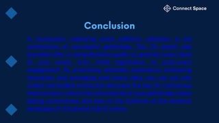 In Conclusion, mastering event platform utilization is the
cornerstone of successful gatherings. The 20 expert tips
provided offer a comprehensive guide to optimize every facet
of your event, from initial registration to post-event
engagement. By prioritizing attendee experience, embracing
innovation, and leveraging post-event data, you can not only
create memorable events but also pave the way for continuous
improvement. Unlock the full potential of your gatherings, foster
lasting connections, and stay at the forefront of the dynamic
landscape of virtual and hybrid events.
 
