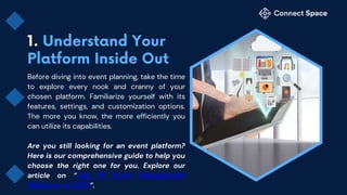 Before diving into event planning, take the time
to explore every nook and cranny of your
chosen platform. Familiarize yourself with its
features, settings, and customization options.
The more you know, the more efficiently you
can utilize its capabilities.
Are you still looking for an event platform?
Here is our comprehensive guide to help you
choose the right one for you. Explore our
article on “Top 10 Event Management
Platforms of 2023”.
 