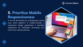 In an era dominated by smartphones, ensure
your event platform is mobile-friendly. A
responsive design guarantees a seamless
experience for attendees accessing your
event from various devices.
 