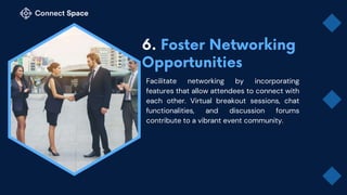 Facilitate networking by incorporating
features that allow attendees to connect with
each other. Virtual breakout sessions, chat
functionalities, and discussion forums
contribute to a vibrant event community.
 
