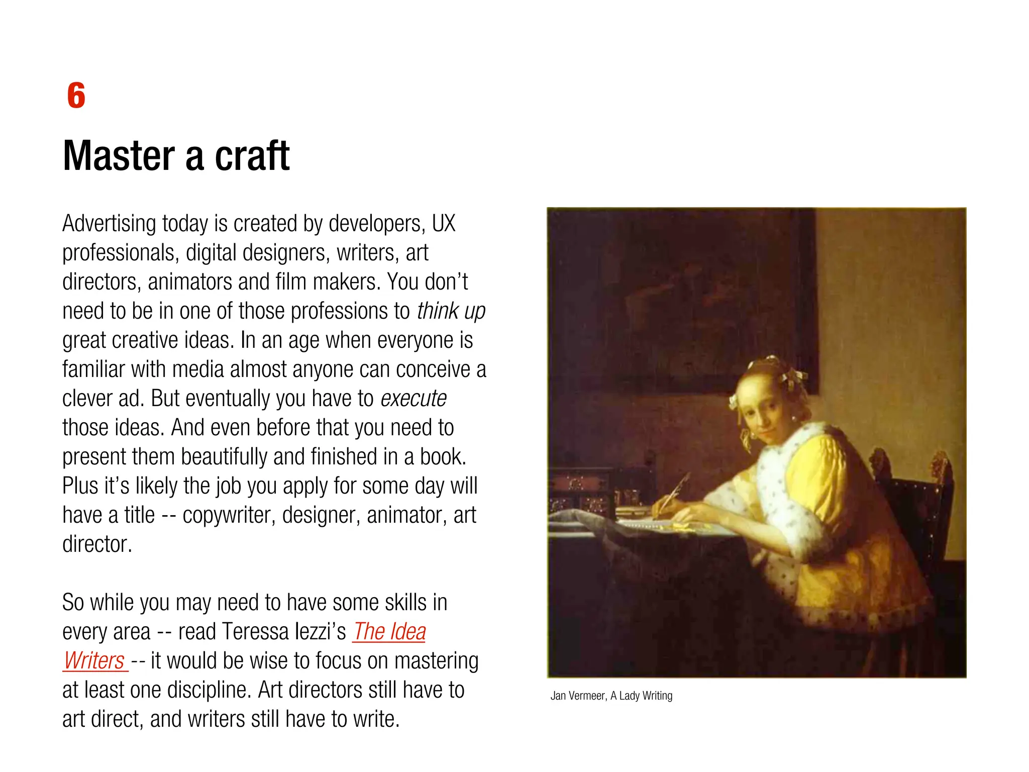 6
Master a craft
Advertising today is created by developers, UX
professionals, digital designers, writers, art
directors, animators and film makers. You don’t
need to be in one of those professions to think up
great creative ideas. In an age when everyone is
familiar with media almost anyone can conceive a
clever ad. But eventually you have to execute
those ideas. And even before that you need to
present them beautifully and finished in a book.
Plus it’s likely the job you apply for some day will
have a title -- copywriter, designer, animator, art
director.

So while you may need to have some skills in
every area -- read Teressa Iezzi’s The Idea
Writers -- it would be wise to focus on mastering
at least one discipline. Art directors still have to   Jan Vermeer, A Lady Writing

art direct, and writers still have to write.
 