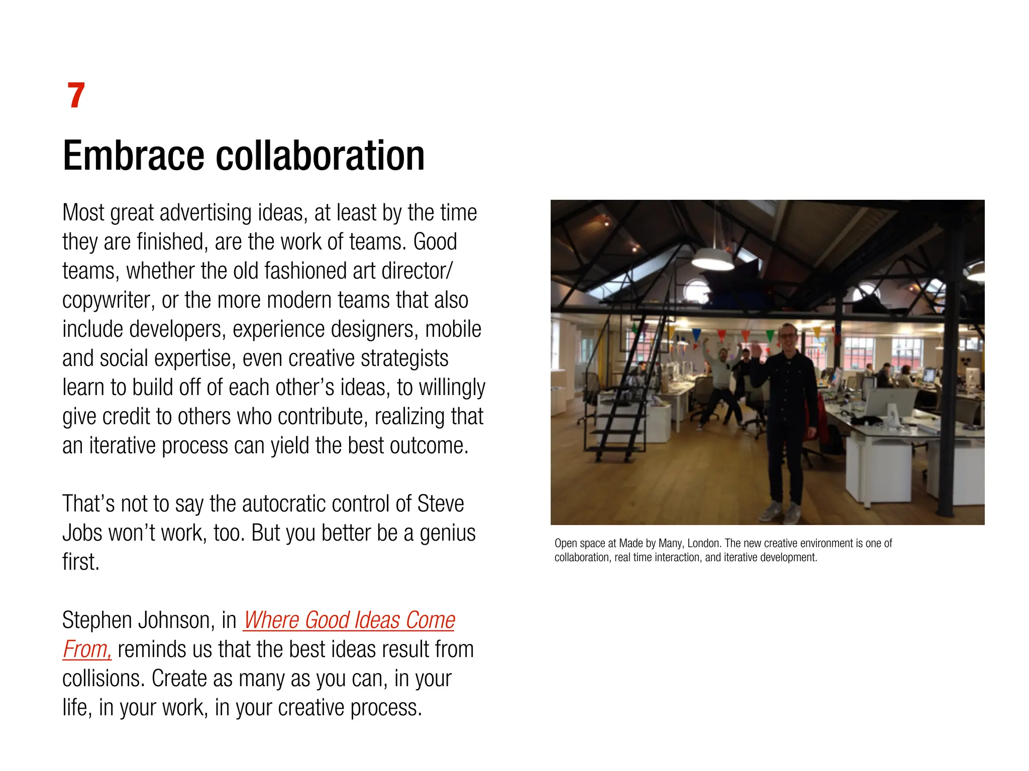 7
Embrace collaboration
Most great advertising ideas, at least by the time
they are finished, are the work of teams. Good
teams, whether the old fashioned art director/
copywriter, or the more modern teams that also
include developers, experience designers, mobile
and social expertise, even creative strategists
learn to build off of each other’s ideas, to willingly
give credit to others who contribute, realizing that
an iterative process can yield the best outcome.

That’s not to say the autocratic control of Steve
Jobs won’t work, too. But you better be a genius         Open space at Made by Many, London. The new creative environment is one of
first.                                                   collaboration, real time interaction, and iterative development.




Stephen Johnson, in Where Good Ideas Come
From, reminds us that the best ideas result from
collisions. Create as many as you can, in your
life, in your work, in your creative process.
 