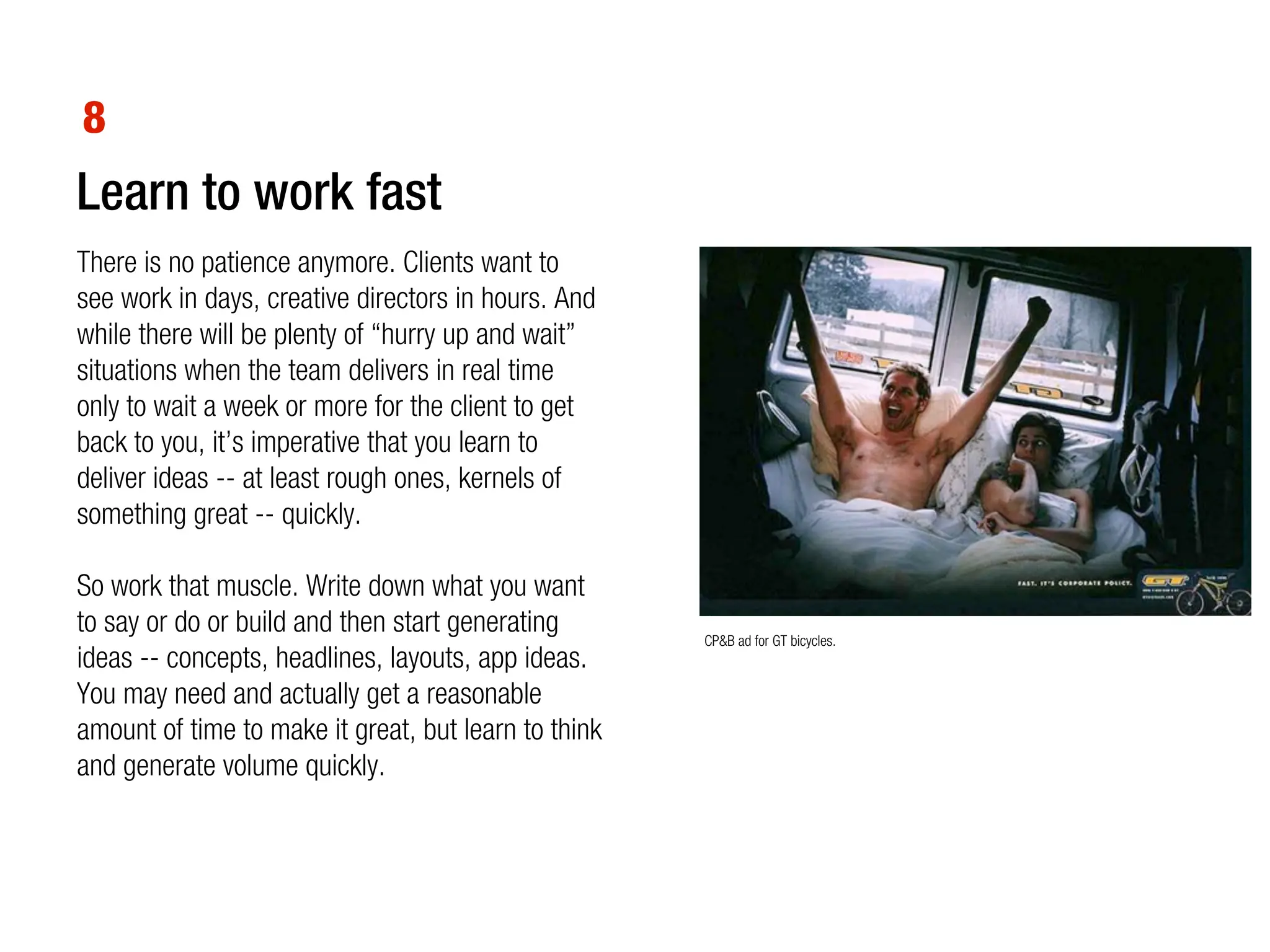 8
Learn to work fast
There is no patience anymore. Clients want to
see work in days, creative directors in hours. And
while there will be plenty of “hurry up and wait”
situations when the team delivers in real time
only to wait a week or more for the client to get
back to you, it’s imperative that you learn to
deliver ideas -- at least rough ones, kernels of
something great -- quickly.

So work that muscle. Write down what you want
to say or do or build and then start generating       CP&B ad for GT bicycles.
ideas -- concepts, headlines, layouts, app ideas.
You may need and actually get a reasonable
amount of time to make it great, but learn to think
and generate volume quickly.
 