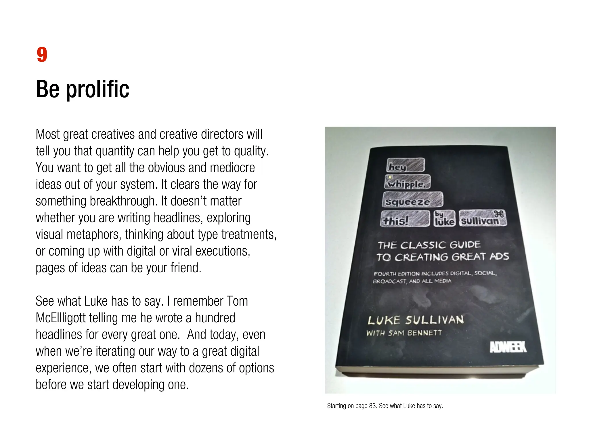 9
Be prolific
Most great creatives and creative directors will
tell you that quantity can help you get to quality.
You want to get all the obvious and mediocre
ideas out of your system. It clears the way for
something breakthrough. It doesn’t matter
whether you are writing headlines, exploring
visual metaphors, thinking about type treatments,
or coming up with digital or viral executions,
pages of ideas can be your friend.

See what Luke has to say. I remember Tom
McEllligott telling me he wrote a hundred
headlines for every great one. And today, even
when we’re iterating our way to a great digital
experience, we often start with dozens of options
before we start developing one.
                                                      Starting on page 83. See what Luke has to say.
 