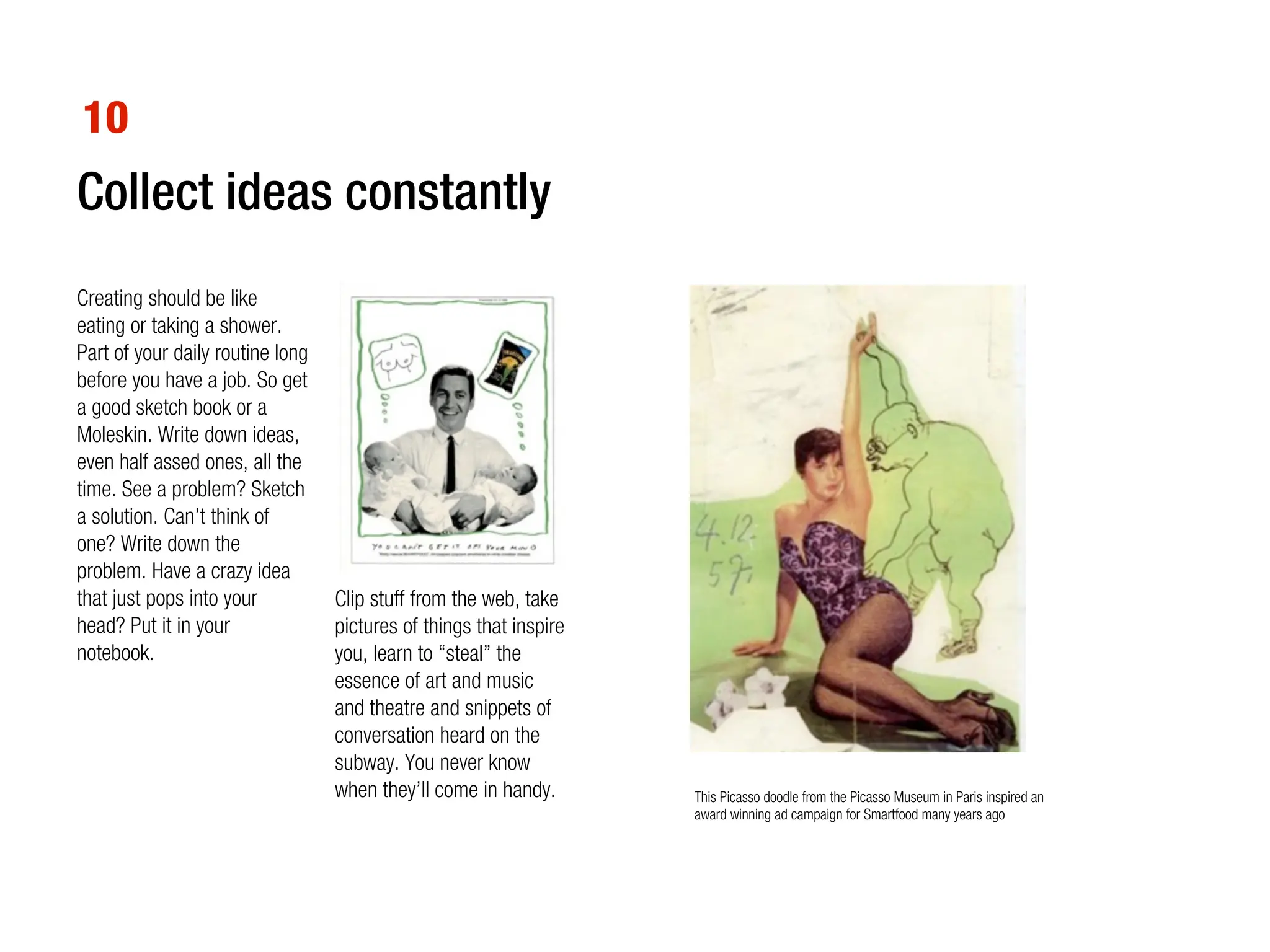 10
Collect ideas constantly
Creating should be like
eating or taking a shower.
Part of your daily routine long
before you have a job. So get
a good sketch book or a
Moleskin. Write down ideas,
even half assed ones, all the
time. See a problem? Sketch
a solution. Can’t think of
one? Write down the
problem. Have a crazy idea
that just pops into your          Clip stuff from the web, take
head? Put it in your              pictures of things that inspire
notebook.                         you, learn to “steal” the
                                  essence of art and music
                                  and theatre and snippets of
                                  conversation heard on the
                                  subway. You never know
                                  when they’ll come in handy.       This Picasso doodle from the Picasso Museum in Paris inspired an
                                                                    award winning ad campaign for Smartfood many years ago
 