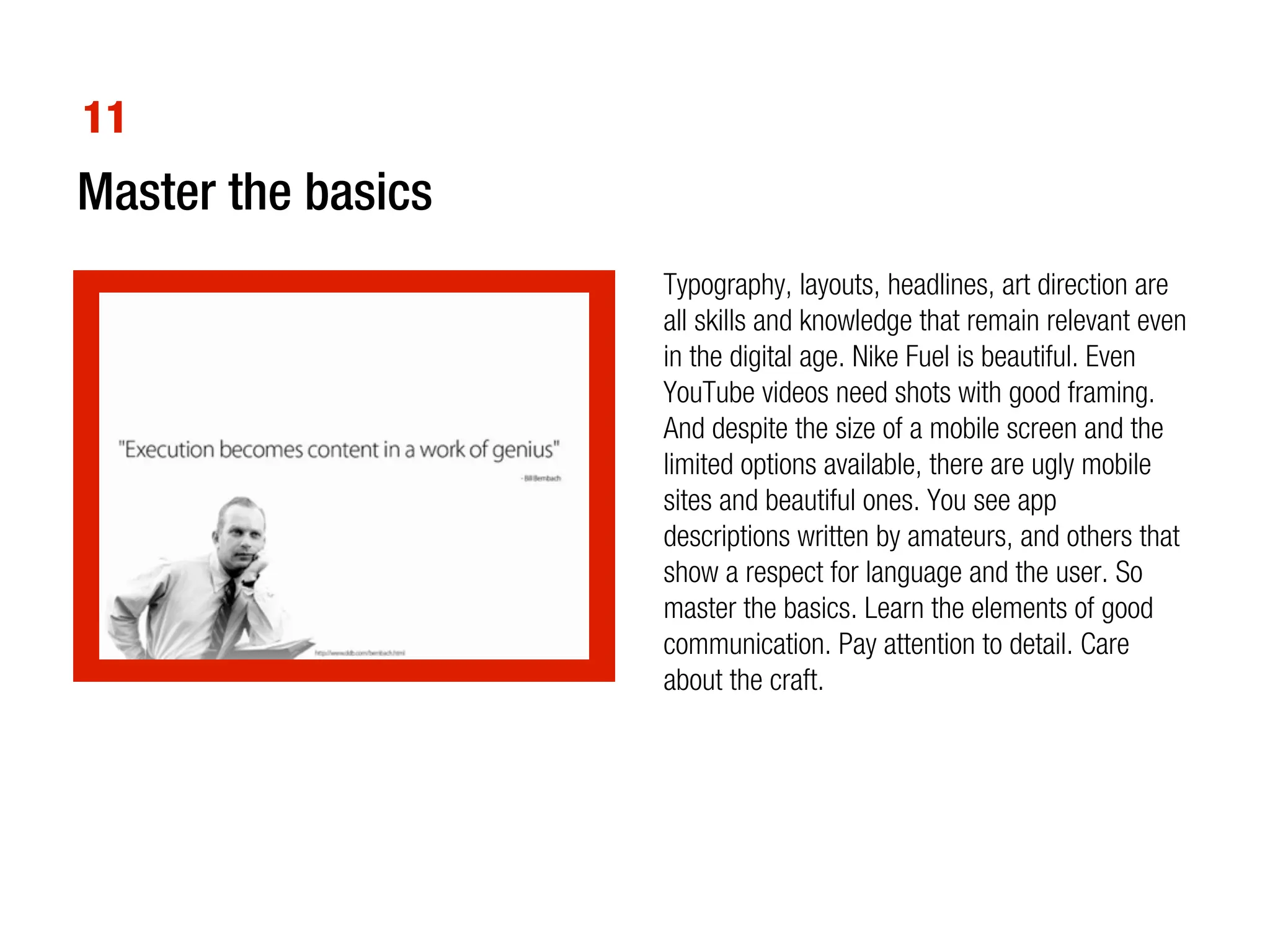 11
Master the basics
                    Typography, layouts, headlines, art direction are
                    all skills and knowledge that remain relevant even
                    in the digital age. Nike Fuel is beautiful. Even
                    YouTube videos need shots with good framing.
                    And despite the size of a mobile screen and the
                    limited options available, there are ugly mobile
                    sites and beautiful ones. You see app
                    descriptions written by amateurs, and others that
                    show a respect for language and the user. So
                    master the basics. Learn the elements of good
                    communication. Pay attention to detail. Care
                    about the craft.
 
