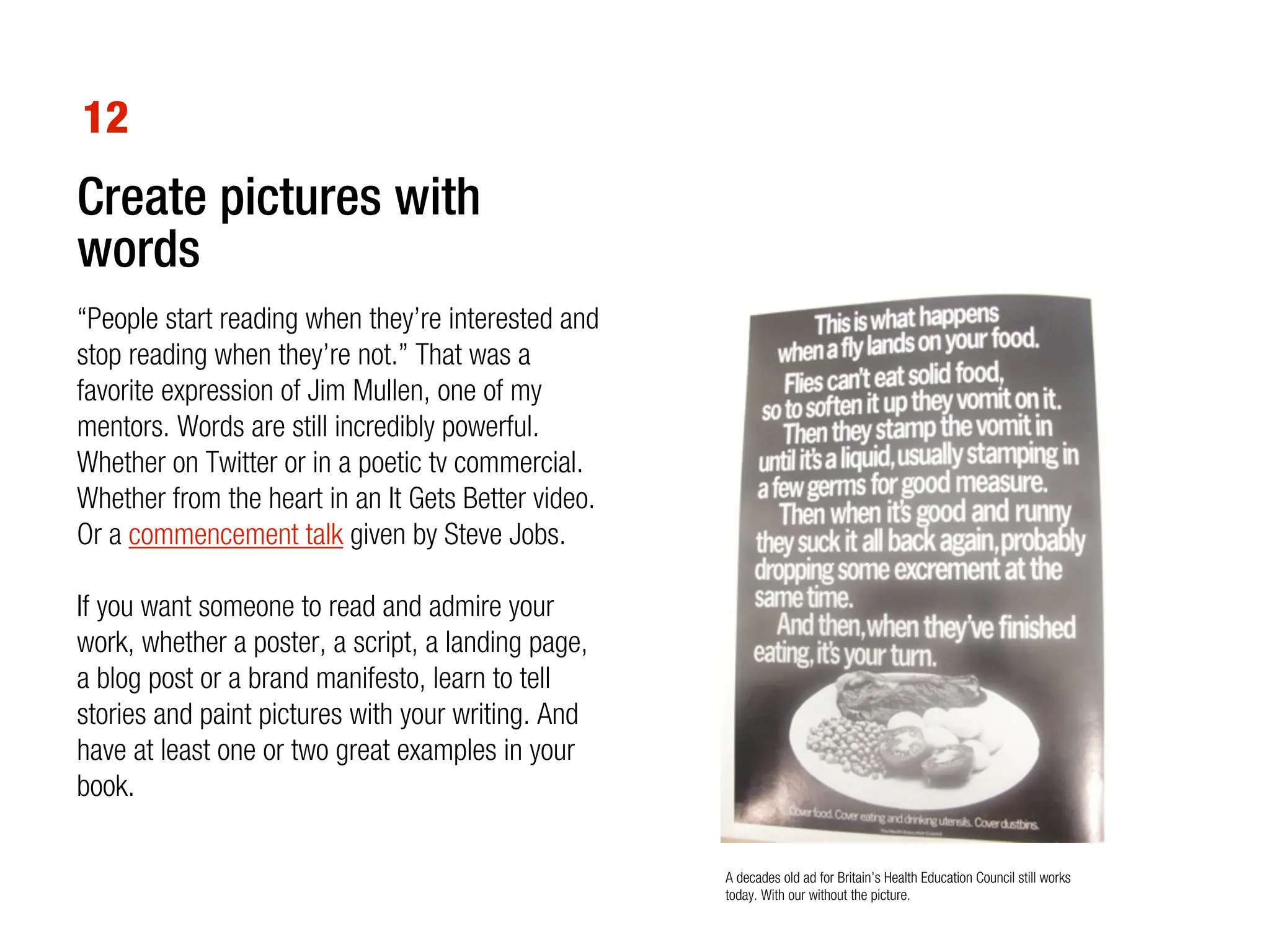 12
Create pictures with
words
“People start reading when they’re interested and
stop reading when they’re not.” That was a
favorite expression of Jim Mullen, one of my
mentors. Words are still incredibly powerful.
Whether on Twitter or in a poetic tv commercial.
Whether from the heart in an It Gets Better video.
Or a commencement talk given by Steve Jobs.

If you want someone to read and admire your
work, whether a poster, a script, a landing page,
a blog post or a brand manifesto, learn to tell
stories and paint pictures with your writing. And
have at least one or two great examples in your
book.

                                                     A decades old ad for Britain’s Health Education Council still works
                                                     today. With our without the picture.
 