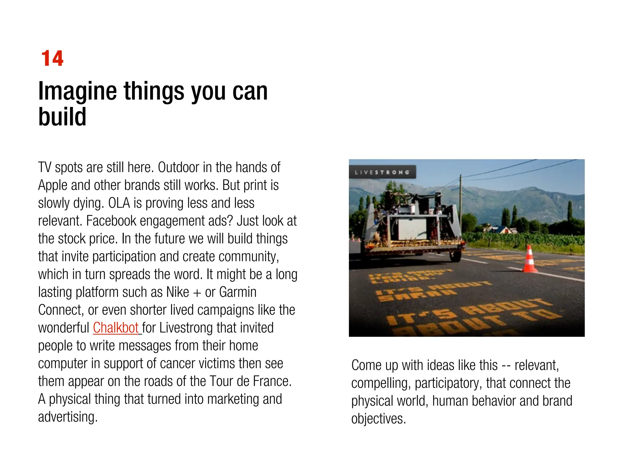 14
Imagine things you can
build
TV spots are still here. Outdoor in the hands of
Apple and other brands still works. But print is
slowly dying. OLA is proving less and less
relevant. Facebook engagement ads? Just look at
the stock price. In the future we will build things
that invite participation and create community,
which in turn spreads the word. It might be a long
lasting platform such as Nike + or Garmin
Connect, or even shorter lived campaigns like the
wonderful Chalkbot for Livestrong that invited
people to write messages from their home
computer in support of cancer victims then see        Come up with ideas like this -- relevant,
them appear on the roads of the Tour de France.       compelling, participatory, that connect the
A physical thing that turned into marketing and       physical world, human behavior and brand
advertising.                                          objectives.
 