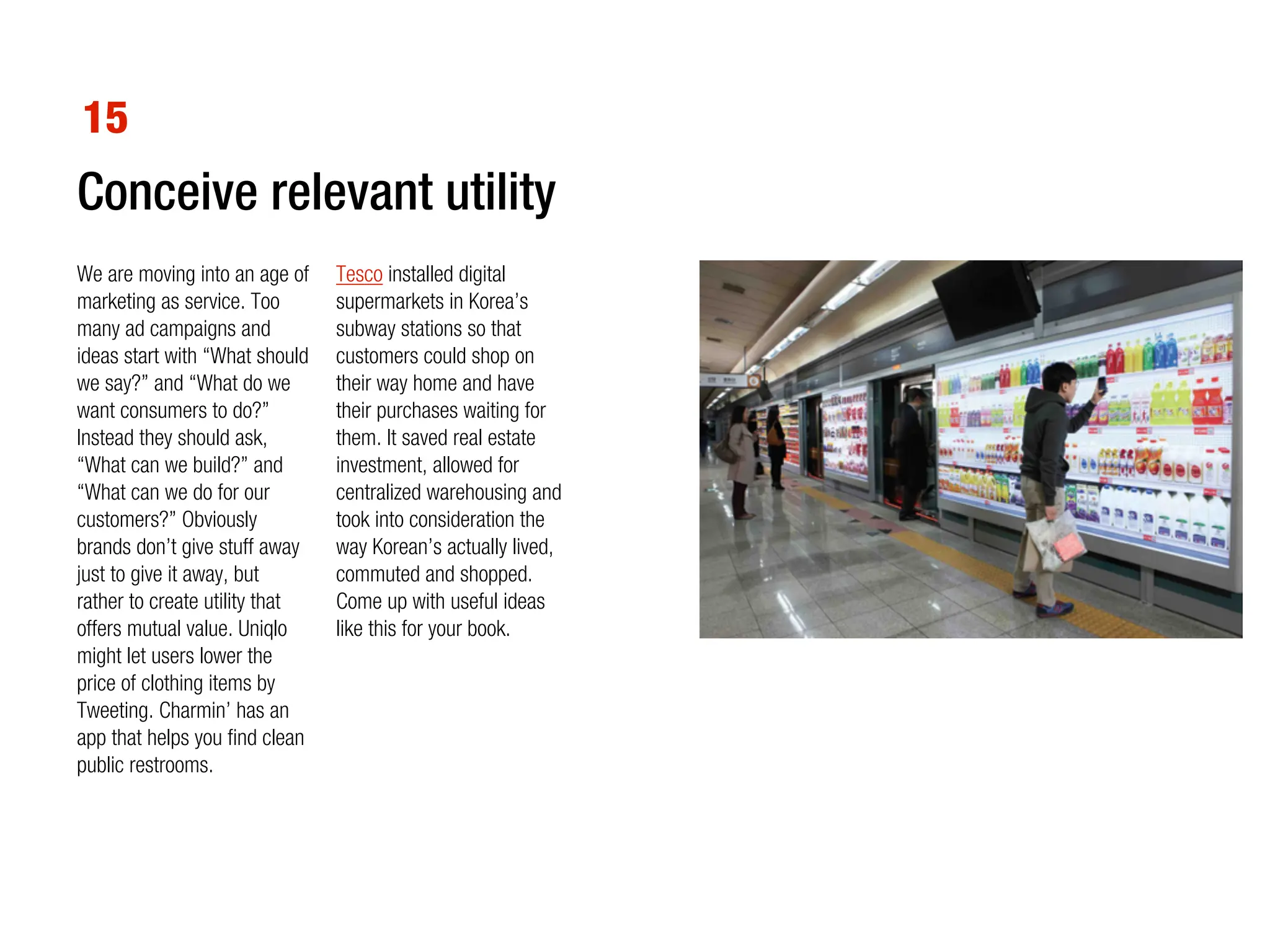 15
Conceive relevant utility
We are moving into an age of    Tesco installed digital
marketing as service. Too       supermarkets in Korea’s
many ad campaigns and           subway stations so that
ideas start with “What should   customers could shop on
we say?” and “What do we        their way home and have
want consumers to do?”          their purchases waiting for
Instead they should ask,        them. It saved real estate
“What can we build?” and        investment, allowed for
“What can we do for our         centralized warehousing and
customers?” Obviously           took into consideration the
brands don’t give stuff away    way Korean’s actually lived,
just to give it away, but       commuted and shopped.
rather to create utility that   Come up with useful ideas
offers mutual value. Uniqlo     like this for your book.
might let users lower the
price of clothing items by
Tweeting. Charmin’ has an
app that helps you find clean
public restrooms.
 