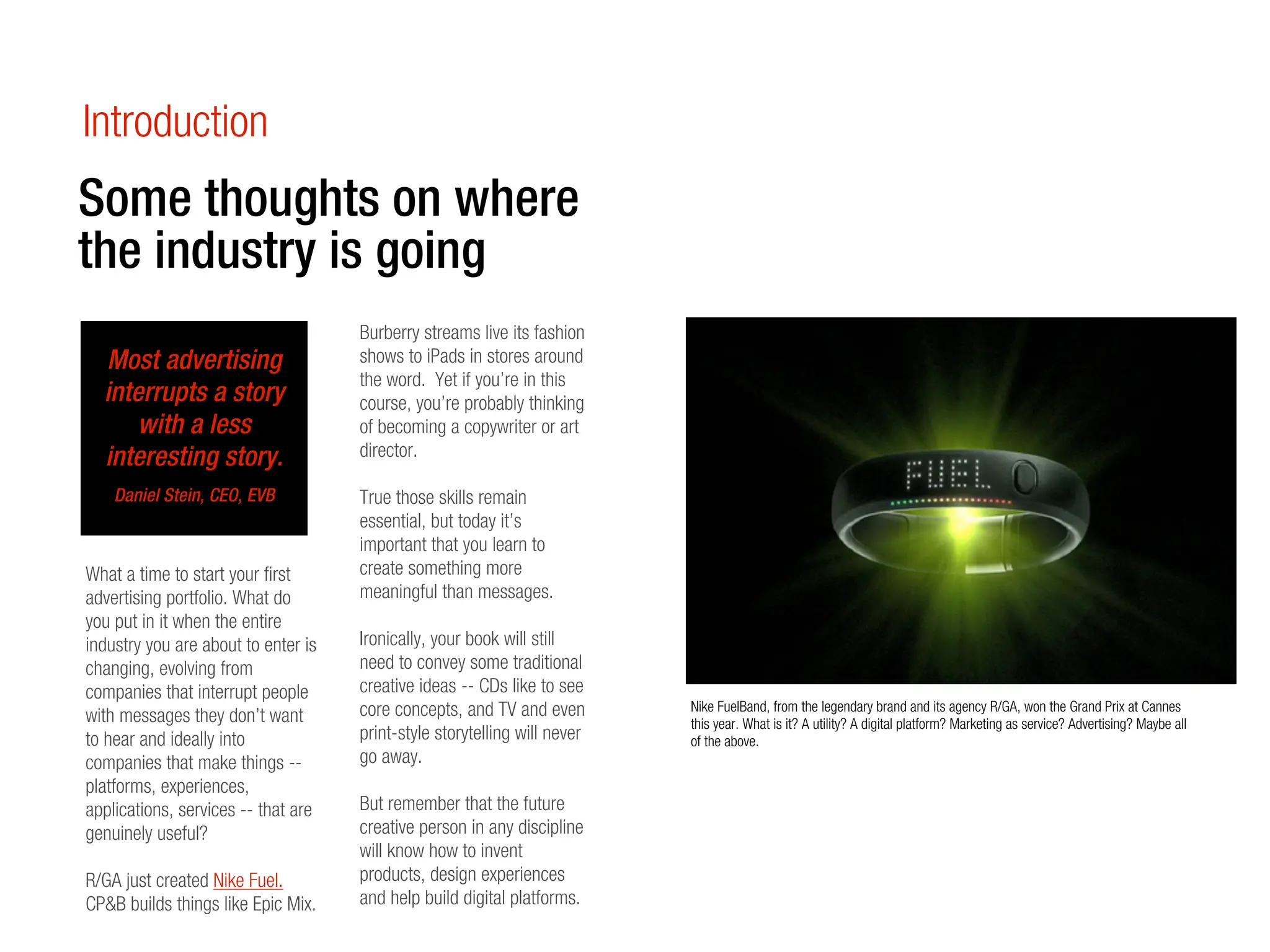 Introduction
Some thoughts on where
the industry is going
                                     Burberry streams live its fashion
  Most advertising                   shows to iPads in stores around
                                     the word. Yet if you’re in this
  interrupts a story                 course, you’re probably thinking
      with a less                    of becoming a copywriter or art
  interesting story.                 director.

    Daniel Stein, CEO, EVB           True those skills remain
                                     essential, but today it’s
                                     important that you learn to
What a time to start your first      create something more
advertising portfolio. What do       meaningful than messages.
you put in it when the entire
industry you are about to enter is   Ironically, your book will still
changing, evolving from              need to convey some traditional
companies that interrupt people      creative ideas -- CDs like to see
                                     core concepts, and TV and even        Nike FuelBand, from the legendary brand and its agency R/GA, won the Grand Prix at Cannes
with messages they don’t want                                              this year. What is it? A utility? A digital platform? Marketing as service? Advertising? Maybe all
to hear and ideally into             print-style storytelling will never   of the above.
companies that make things --        go away.
platforms, experiences,
applications, services -- that are   But remember that the future
genuinely useful?                    creative person in any discipline
                                     will know how to invent
R/GA just created Nike Fuel.         products, design experiences
CP&B builds things like Epic Mix.    and help build digital platforms.
 
