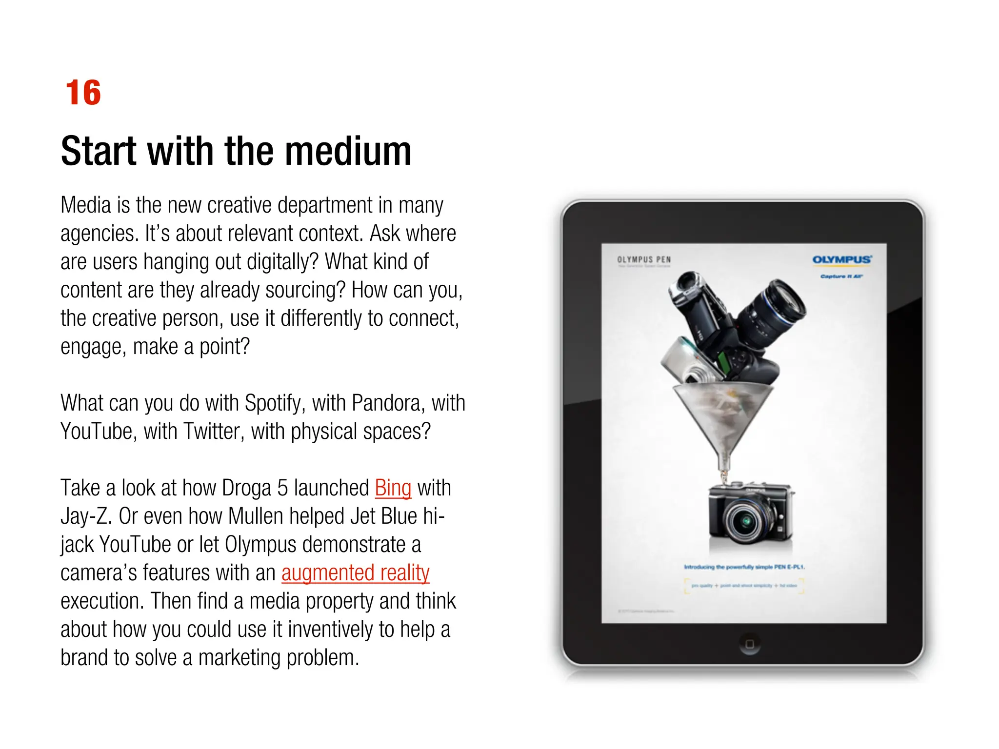 16
Start with the medium
Media is the new creative department in many
agencies. It’s about relevant context. Ask where
are users hanging out digitally? What kind of
content are they already sourcing? How can you,
the creative person, use it differently to connect,
engage, make a point?

What can you do with Spotify, with Pandora, with
YouTube, with Twitter, with physical spaces?

Take a look at how Droga 5 launched Bing with
Jay-Z. Or even how Mullen helped Jet Blue hi-
jack YouTube or let Olympus demonstrate a
camera’s features with an augmented reality
execution. Then find a media property and think
about how you could use it inventively to help a
brand to solve a marketing problem.
 