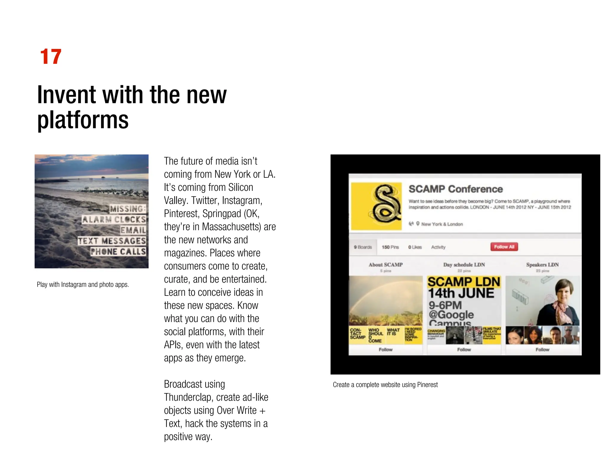 17
Invent with the new
platforms
                                      The future of media isn’t
                                      coming from New York or LA.
                                      It’s coming from Silicon
                                      Valley. Twitter, Instagram,
                                      Pinterest, Springpad (OK,
                                      they’re in Massachusetts) are
                                      the new networks and
                                      magazines. Places where
                                      consumers come to create,
Play with Instagram and photo apps.
                                      curate, and be entertained.
                                      Learn to conceive ideas in
                                      these new spaces. Know
                                      what you can do with the
                                      social platforms, with their
                                      APIs, even with the latest
                                      apps as they emerge.

                                      Broadcast using                 Create a complete website using Pinerest
                                      Thunderclap, create ad-like
                                      objects using Over Write +
                                      Text, hack the systems in a
                                      positive way.
 