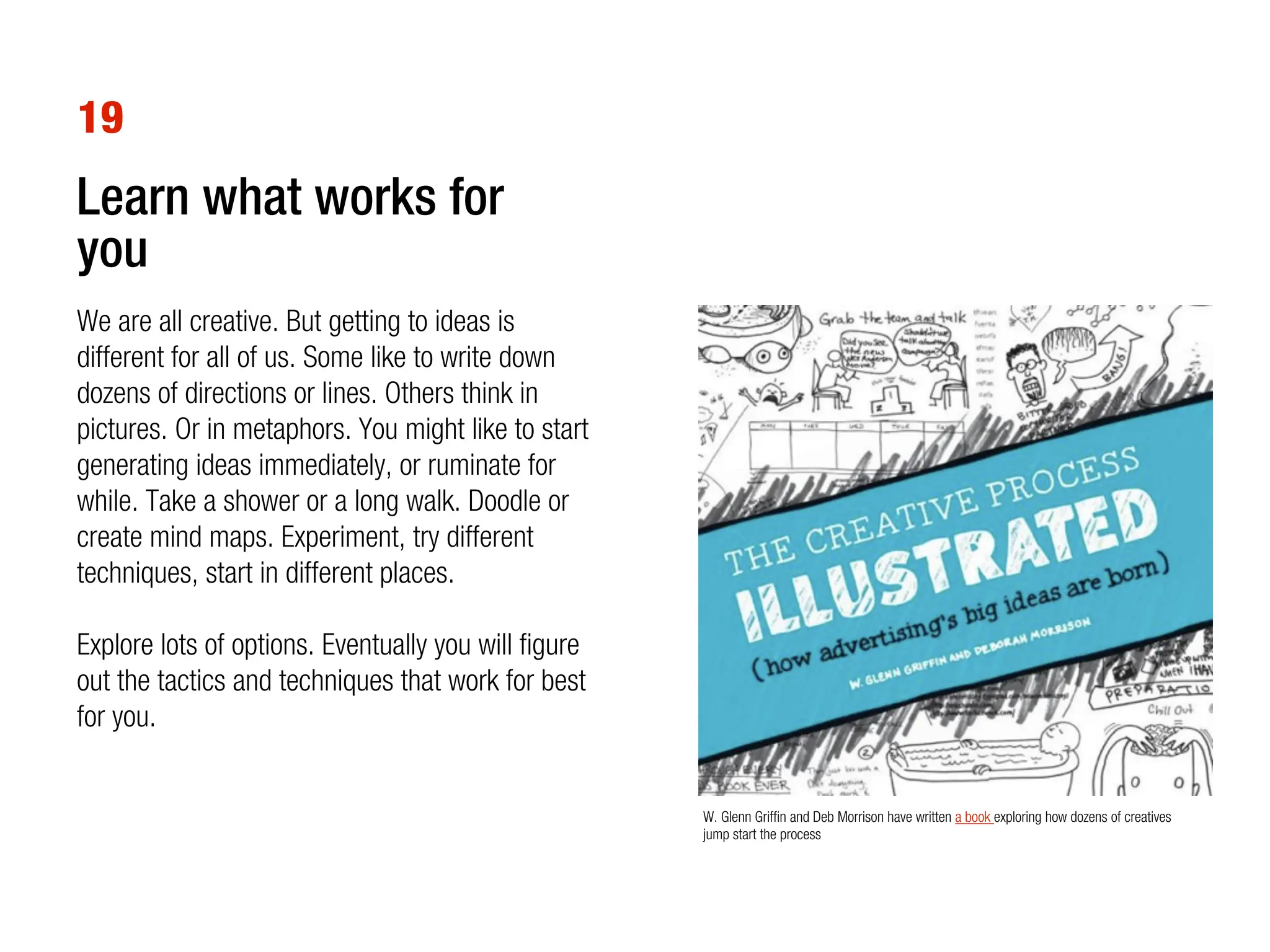 19
Learn what works for
you
We are all creative. But getting to ideas is
different for all of us. Some like to write down
dozens of directions or lines. Others think in
pictures. Or in metaphors. You might like to start
generating ideas immediately, or ruminate for
while. Take a shower or a long walk. Doodle or
create mind maps. Experiment, try different
techniques, start in different places.

Explore lots of options. Eventually you will figure
out the tactics and techniques that work for best
for you.


                                                      W. Glenn Griffin and Deb Morrison have written a book exploring how dozens of creatives
                                                      jump start the process
 