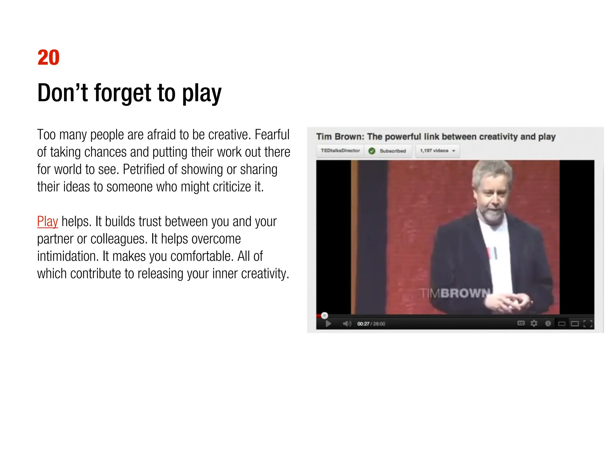 20
Don’t forget to play
Too many people are afraid to be creative. Fearful
of taking chances and putting their work out there
for world to see. Petrified of showing or sharing
their ideas to someone who might criticize it.

Play helps. It builds trust between you and your
partner or colleagues. It helps overcome
intimidation. It makes you comfortable. All of
which contribute to releasing your inner creativity.
 